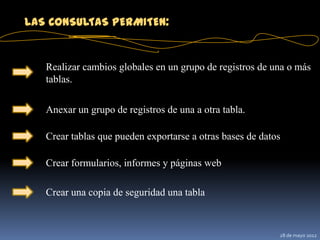 LAS CONSULTAS PERMITEN:


   Realizar cambios globales en un grupo de registros de una o más
   tablas.

   Anexar un grupo de registros de una a otra tabla.

   Crear tablas que pueden exportarse a otras bases de datos

   Crear formularios, informes y páginas web

   Crear una copia de seguridad una tabla



                                                           28 de mayo 2012
 