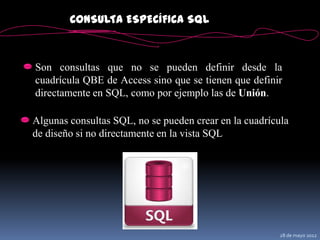 CONSULTA ESPECÍFICA SQL



Son consultas que no se pueden definir desde la
cuadrícula QBE de Access sino que se tienen que definir
directamente en SQL, como por ejemplo las de Unión.

Algunas consultas SQL, no se pueden crear en la cuadrícula
de diseño si no directamente en la vista SQL




                                                        28 de mayo 2012
 