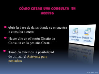 CÓMO CREAR UNA CONSULTA EN
                 ACCESS


Abrir la base de datos donde se encuentra
la consulta a crear.
Hacer clic en el botón Diseño de
Consulta en la pestaña Crear.

También tenemos la posibilidad
de utilizar el Asistente para
consultas


                                            28 de mayo 2012
 
