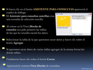 Si haces clic en el botón ASISTENTE PARA CONSULTAS aparecerá el
cuadro de diálogo
El Asistente para consultas sencillas crea
una consulta de selección sencilla

Al entrar en la Vista Diseño de
consulta nos pide primero las tablas
de las que la consulta sacará los datos.

Seleccionar la tabla de la que queremos sacar datos y hacer clic sobre el
botón Agregar.

Si queremos sacar datos de varias tablas agregar de la misma forma las
demás tablas.

Finalmente hacer clic sobre el botón Cerrar.

Aparecerá la ventana Vista Diseño de consultas.
                                                                     28 de mayo 2012
 