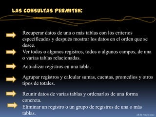 LAS CONSULTAS PERMITEN:


   Recuperar datos de una o más tablas con los criterios
   especificados y después mostrar los datos en el orden que se
   desee.
   Ver todos o algunos registros, todos o algunos campos, de una
   o varias tablas relacionadas.
   Actualizar registros en una tabla.
   Agrupar registros y calcular sumas, cuentas, promedios y otros
   tipos de totales.

   Reunir datos de varias tablas y ordenarlos de una forma
   concreta.
   Eliminar un registro o un grupo de registros de una o más
   tablas.                                                28 de mayo 2012
 