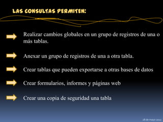 LAS CONSULTAS PERMITEN:


   Realizar cambios globales en un grupo de registros de una o
   más tablas.

   Anexar un grupo de registros de una a otra tabla.

   Crear tablas que pueden exportarse a otras bases de datos

   Crear formularios, informes y páginas web

   Crear una copia de seguridad una tabla


                                                       28 de mayo 2012
 