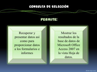 CONSULTA DE SELECCIÓN


                      Permite:


    Recuperar y                    Mostrar los
presentar datos así              resultados de la
     como para                   base de datos de
proporcionar datos               Microsoft Office
a los formularios e              Access 2007 en
      informes                   la vista Hoja de
                                       datos.


                                                    28 de mayo 2012
 