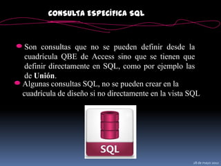 CONSULTA ESPECÍFICA SQL



 Son consultas que no se pueden definir desde la
 cuadrícula QBE de Access sino que se tienen que
 definir directamente en SQL, como por ejemplo las
 de Unión.
Algunas consultas SQL, no se pueden crear en la
cuadrícula de diseño si no directamente en la vista SQL




                                                    28 de mayo 2012
 