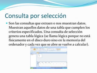 Consulta por selecciónSon las consultas que extraen o nos muestran datos. Muestran aquellos datos de una tabla que cumplen los criterios especificados. Una consulta de selección genera una tabla lógica (se llama lógica porque no está físicamente en el disco duro sino en la memoria del ordenador y cada vez que se abre se vuelve a calcular).