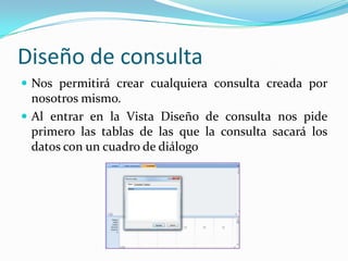 Diseño de consultaNos permitirá crear cualquiera consulta creada por nosotros mismo. Al entrar en la Vista Diseño de consulta nos pide primero las tablas de las que la consulta sacará los datos con un cuadro de diálogo