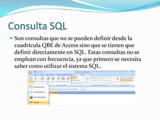 Consulta SQLSon consultas que no se pueden definir desde la cuadrícula QBE de Access sino que se tienen que definir directamente en SQL. Estas consultas no se emplean con frecuencia, ya que primero se necesita saber como utilizar el sistema SQL.
