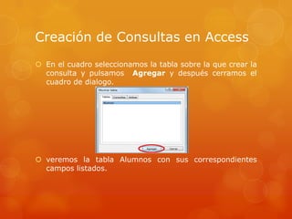 En el cuadro seleccionamos la tabla sobre la que crear la consulta y pulsamos  Agregary después cerramos el cuadro de dialogo.veremos la tabla Alumnos con sus correspondientes campos listados.Creación de Consultas en Access