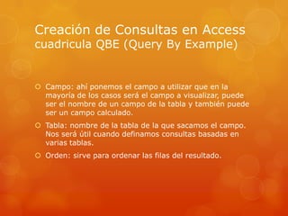 Campo: ahí ponemos el campo a utilizar que en la mayoría de los casos será el campo a visualizar, puede ser el nombre de un campo de la tabla y también puede ser un campo calculado.Tabla: nombre de la tabla de la que sacamos el campo. Nos será útil cuando definamos consultas basadas en varias tablas.Orden: sirve para ordenar las filas del resultado.Creación de Consultas en Accesscuadricula QBE (QueryByExample)