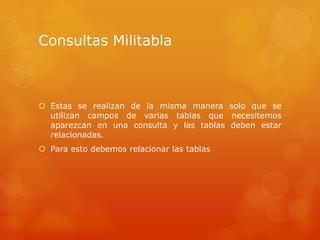 Consultas MilitablaEstas se realizan de la misma manera solo que se utilizan campos de varias tablas que necesitemos aparezcan en una consulta y las tablas deben estar relacionadas.Para esto debemos relacionar las tablas