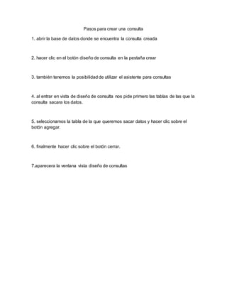 Pasos para crear una consulta
1. abrir la base de datos donde se encuentra la consulta creada
2. hacer clic en el botón diseño de consulta en la pestaña crear
3. también tenemos la posibilidad de utilizar el asistente para consultas
4. al entrar en vista de diseño de consulta nos pide primero las tablas de las que la
consulta sacara los datos.
5. seleccionamos la tabla de la que queremos sacar datos y hacer clic sobre el
botón agregar.
6. finalmente hacer clic sobre el botón cerrar.
7.aparecera la ventana vista diseño de consultas