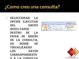 7.   Seleccionar la
     opción Ejecutar
     del        Grupo
     Resultados,
     dentro de la
     ficha de diseño
     de la consulta,
     en    donde   se
     visualizarán
     los        datos
     correspondiente
 