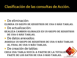    De eliminación:
Elimina un grupo de registros de una o más tablas.
   De actualización:
Realiza cambios globales en un grupo de registros
  de una o más tablas.
   De datos anexados:
Agrega un grupo de registros de una o más tablas
 al final de una o más tablas.
   De creación de tablas:
Crea una tabla nueva a partir de la totalidad o
  parte de los datos de una o más tablas.
 