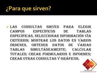    Las consultas sirven para elegir
    campos      específicos    de    tablas
    específicas, seleccionar información vía
    criterios; mostrar los datos en varios
    órdenes, obtener datos de varias
    tablas     simultáneamente;    calcular
    totales; crear formularios e informes;
    crear otras consultas y gráficos.
 