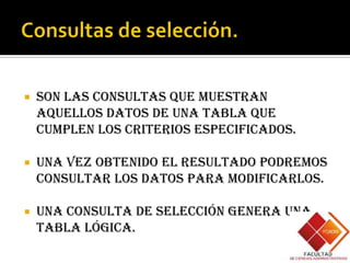    Son las consultas que muestran
    aquellos datos de una tabla que
    cumplen los criterios especificados.

   Una vez obtenido el resultado podremos
    consultar los datos para modificarlos.

   Una consulta de selección genera una
    tabla lógica.
 