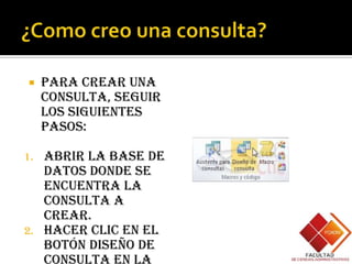     Para crear una
     consulta, seguir
     los siguientes
     pasos:

1. Abrir la base de
   datos donde se
   encuentra la
   consulta a
   crear.
2. Hacer clic en el
   botón Diseño de
   Consulta en la
 