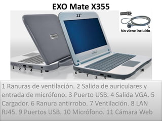 EXO Mate X355
                          11

                                                           6
                                           No viene incluido




   1   2 3   4   5                                    10
                          6
                               7
                                   8   9

1 Ranuras de ventilación. 2 Salida de auriculares y
entrada de micrófono. 3 Puerto USB. 4 Salida VGA. 5
Cargador. 6 Ranura antirrobo. 7 Ventilación. 8 LAN
RJ45. 9 Puertos USB. 10 Micrófono. 11 Cámara Web
 