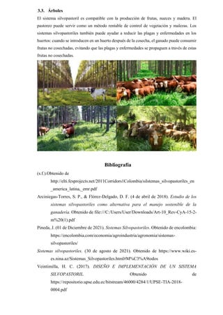 3.3. Árboles
El sistema silvopastoril es compatible con la producción de frutas, nueces y madera. El
pastoreo puede servir como un método rentable de control de vegetación y malezas. Los
sistemas silvopastoriles también puede ayudar a reducir las plagas y enfermedades en los
huertos: cuando se introducen en un huerto después de la cosecha, el ganado puede consumir
frutas no cosechadas, evitando que las plagas y enfermedades se propaguen a través de estas
frutas no cosechadas.
Bibliografía
(s.f.).Obtenido de
http://elti.fesprojects.net/2011Corridors1Colombia/silstemas_silvopastoriles_en
_america_latina,_emr.pdf
Arciniegas-Torres, S. P., & Flórez-Delgado, D. F. (4 de abril de 2018). Estudio de los
sistemas silvopastoriles como alternativa para el manejo sostenible de la
ganadería. Obtenido de file:///C:/Users/User/Downloads/Art-10_Rev-CyA-15-2-
m%20(1).pdf
Pineda, J. (01 de Diciembre de 2021). Sistemas Silvopastoriles. Obtenido de encolombia:
https://encolombia.com/economia/agroindustria/agronomia/sistemas-
silvopastoriles/
Sistemas silvopastoriles. (30 de agosto de 2021). Obtenido de https://www.wiki.es-
es.nina.az/Sistemas_Silvopastoriles.html#M%C3%A9todos
Veintimilla, H. C. (2017). DISEÑO E IMPLEMENTACIÓN DE UN SISTEMA
SILVOPASTORIL. Obtenido de
https://repositorio.upse.edu.ec/bitstream/46000/4284/1/UPSE-TIA-2018-
0004.pdf
 