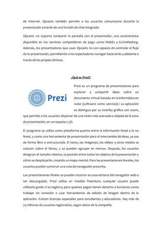 de Internet. Zipcasts también permite a los usuarios comunicarse durante la
presentación a través de una función de chat integrada.
Zipcasts no soporta compartir la pantalla con el presentador, una característica
disponible en los servicios competidores de pago como WebEx y GoToMeeting.
Además, los presentadores que usan Zipcasts no son capaces de controlar el flujo
de la presentación, permitiendo a los espectadores navegar hacia atrás y adelante a
través de las propias láminas.
¿Qué es Prezi?
Prezi es un programa de presentaciones para
explorar y compartir ideas sobre un
documento virtual basado en la informática en
nube (software como servicio).1 La aplicación
se distingue por su interfaz gráfica con zoom,
que permite a los usuarios disponer de una visión más acercada o alejada de la zona
de presentación, en un espacio 2.5D.
El programa se utiliza como plataforma puente entre la información lineal y la no
lineal, y como una herramienta de presentación para el intercambio de ideas, ya sea
de forma libre o estructurada. El texto, las imágenes, los vídeos y otros medios se
colocan sobre el lienzo, y se pueden agrupar en marcos. Después, los usuarios
designan el tamaño relativo, la posición entre todos los objetos de la presentación y
cómo se desplazarán, creando un mapa mental. Para las presentaciones lineales, los
usuarios pueden construir una ruta de navegación prescrita.
Las presentaciones finales se pueden mostrar en una ventana del navegador web o
ser descargadas. Prezi utiliza un modelo freemium; cualquier usuario puede
utilizarlo gratis si se registra, pero quienes pagan tienen derecho a funciones como
trabajar sin conexión o usar herramientas de edición de imagen dentro de la
aplicación. Existen licencias especiales para estudiantes y educadores. Hay más de
75 millones de usuarios registrados, según datos de la compañía.
 