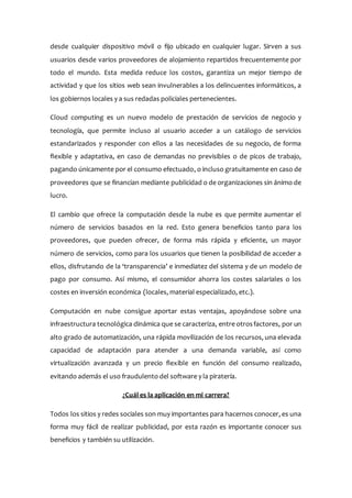 desde cualquier dispositivo móvil o fijo ubicado en cualquier lugar. Sirven a sus
usuarios desde varios proveedores de alojamiento repartidos frecuentemente por
todo el mundo. Esta medida reduce los costos, garantiza un mejor tiempo de
actividad y que los sitios web sean invulnerables a los delincuentes informáticos, a
los gobiernos locales y a sus redadas policiales pertenecientes.
Cloud computing es un nuevo modelo de prestación de servicios de negocio y
tecnología, que permite incluso al usuario acceder a un catálogo de servicios
estandarizados y responder con ellos a las necesidades de su negocio, de forma
flexible y adaptativa, en caso de demandas no previsibles o de picos de trabajo,
pagando únicamente por el consumo efectuado, o incluso gratuitamente en caso de
proveedores que se financian mediante publicidad o de organizaciones sin ánimo de
lucro.
El cambio que ofrece la computación desde la nube es que permite aumentar el
número de servicios basados en la red. Esto genera beneficios tanto para los
proveedores, que pueden ofrecer, de forma más rápida y eficiente, un mayor
número de servicios, como para los usuarios que tienen la posibilidad de acceder a
ellos, disfrutando de la ‘transparencia’ e inmediatez del sistema y de un modelo de
pago por consumo. Así mismo, el consumidor ahorra los costes salariales o los
costes en inversión económica (locales, material especializado, etc.).
Computación en nube consigue aportar estas ventajas, apoyándose sobre una
infraestructura tecnológica dinámica que se caracteriza, entre otrosfactores, por un
alto grado de automatización, una rápida movilización de los recursos, una elevada
capacidad de adaptación para atender a una demanda variable, así como
virtualización avanzada y un precio flexible en función del consumo realizado,
evitando además el uso fraudulento del software y la piratería.
¿Cuál es la aplicación en mi carrera?
Todos los sitios y redes sociales son muy importantes para hacernos conocer, es una
forma muy fácil de realizar publicidad, por esta razón es importante conocer sus
beneficios y también su utilización.
 