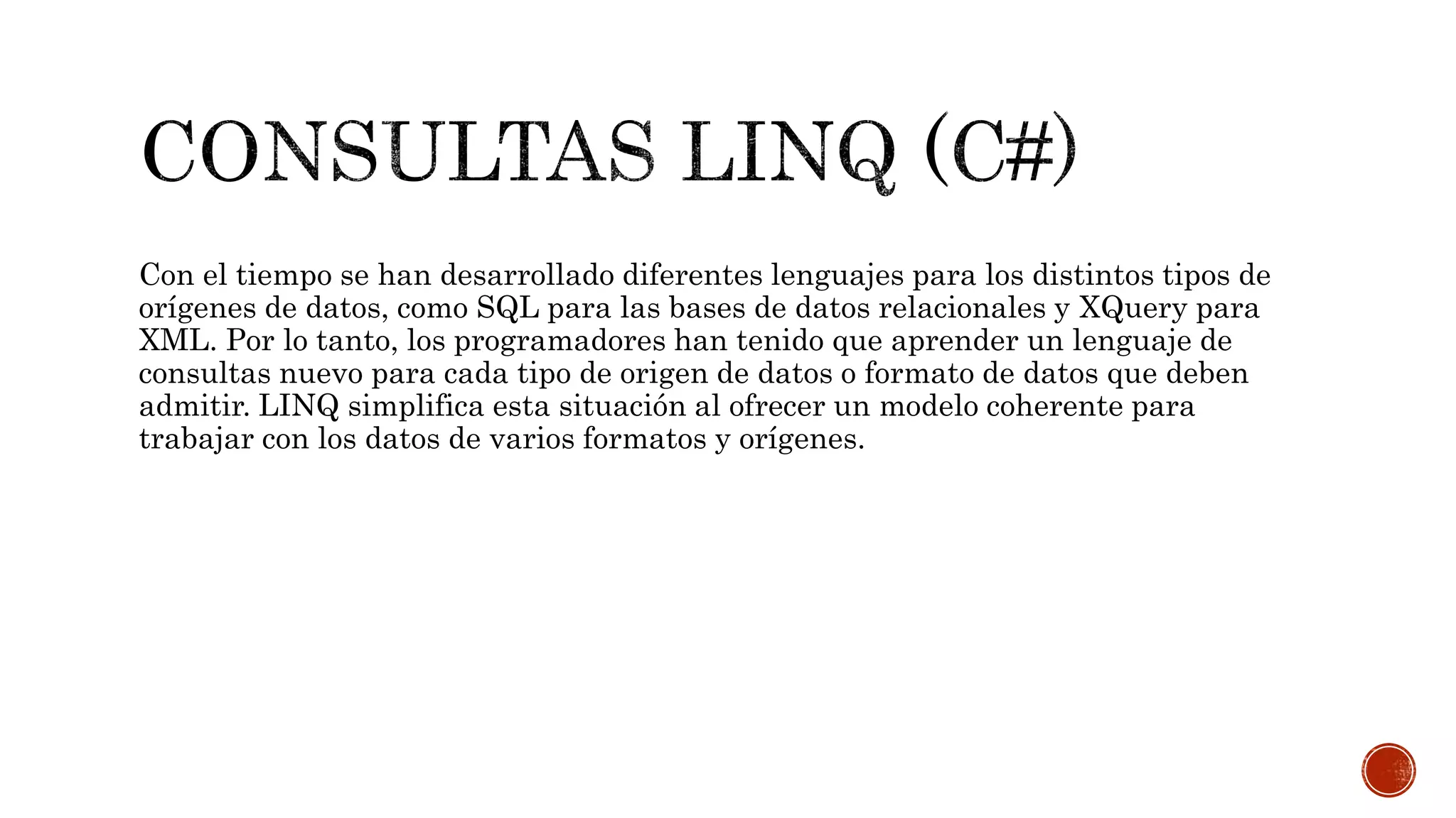 Con el tiempo se han desarrollado diferentes lenguajes para los distintos tipos de
orígenes de datos, como SQL para las bases de datos relacionales y XQuery para
XML. Por lo tanto, los programadores han tenido que aprender un lenguaje de
consultas nuevo para cada tipo de origen de datos o formato de datos que deben
admitir. LINQ simplifica esta situación al ofrecer un modelo coherente para
trabajar con los datos de varios formatos y orígenes.
 