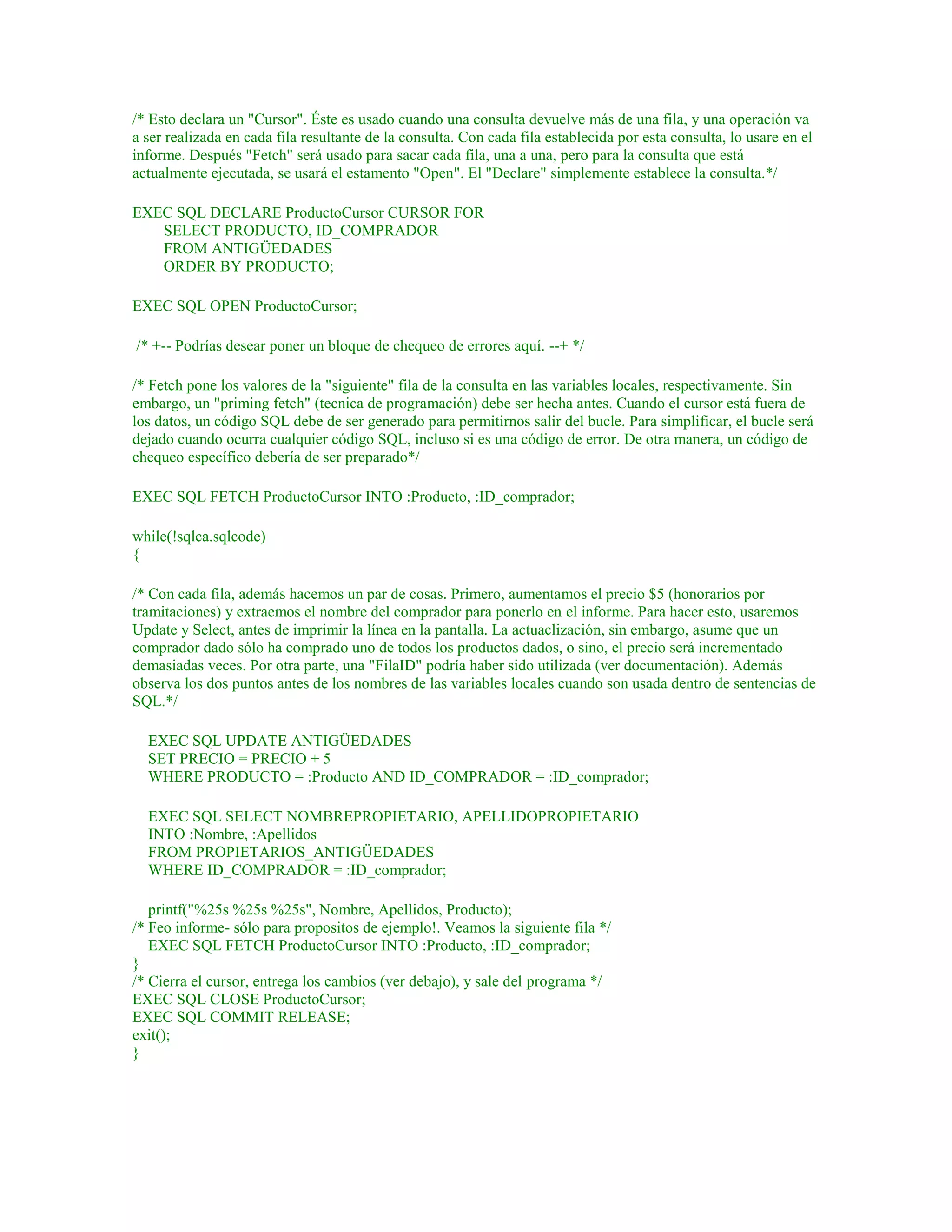 /* Esto declara un "Cursor". Éste es usado cuando una consulta devuelve más de una fila, y una operación va
a ser realizada en cada fila resultante de la consulta. Con cada fila establecida por esta consulta, lo usare en el
informe. Después "Fetch" será usado para sacar cada fila, una a una, pero para la consulta que está
actualmente ejecutada, se usará el estamento "Open". El "Declare" simplemente establece la consulta.*/
EXEC SQL DECLARE ProductoCursor CURSOR FOR
SELECT PRODUCTO, ID_COMPRADOR
FROM ANTIGÜEDADES
ORDER BY PRODUCTO;
EXEC SQL OPEN ProductoCursor;
/* +-- Podrías desear poner un bloque de chequeo de errores aquí. --+ */
/* Fetch pone los valores de la "siguiente" fila de la consulta en las variables locales, respectivamente. Sin
embargo, un "priming fetch" (tecnica de programación) debe ser hecha antes. Cuando el cursor está fuera de
los datos, un código SQL debe de ser generado para permitirnos salir del bucle. Para simplificar, el bucle será
dejado cuando ocurra cualquier código SQL, incluso si es una código de error. De otra manera, un código de
chequeo específico debería de ser preparado*/
EXEC SQL FETCH ProductoCursor INTO :Producto, :ID_comprador;
while(!sqlca.sqlcode)
{
/* Con cada fila, además hacemos un par de cosas. Primero, aumentamos el precio $5 (honorarios por
tramitaciones) y extraemos el nombre del comprador para ponerlo en el informe. Para hacer esto, usaremos
Update y Select, antes de imprimir la línea en la pantalla. La actuaclización, sin embargo, asume que un
comprador dado sólo ha comprado uno de todos los productos dados, o sino, el precio será incrementado
demasiadas veces. Por otra parte, una "FilaID" podría haber sido utilizada (ver documentación). Además
observa los dos puntos antes de los nombres de las variables locales cuando son usada dentro de sentencias de
SQL.*/
EXEC SQL UPDATE ANTIGÜEDADES
SET PRECIO = PRECIO + 5
WHERE PRODUCTO = :Producto AND ID_COMPRADOR = :ID_comprador;
EXEC SQL SELECT NOMBREPROPIETARIO, APELLIDOPROPIETARIO
INTO :Nombre, :Apellidos
FROM PROPIETARIOS_ANTIGÜEDADES
WHERE ID_COMPRADOR = :ID_comprador;
printf("%25s %25s %25s", Nombre, Apellidos, Producto);
/* Feo informe- sólo para propositos de ejemplo!. Veamos la siguiente fila */
EXEC SQL FETCH ProductoCursor INTO :Producto, :ID_comprador;
}
/* Cierra el cursor, entrega los cambios (ver debajo), y sale del programa */
EXEC SQL CLOSE ProductoCursor;
EXEC SQL COMMIT RELEASE;
exit();
}
 
