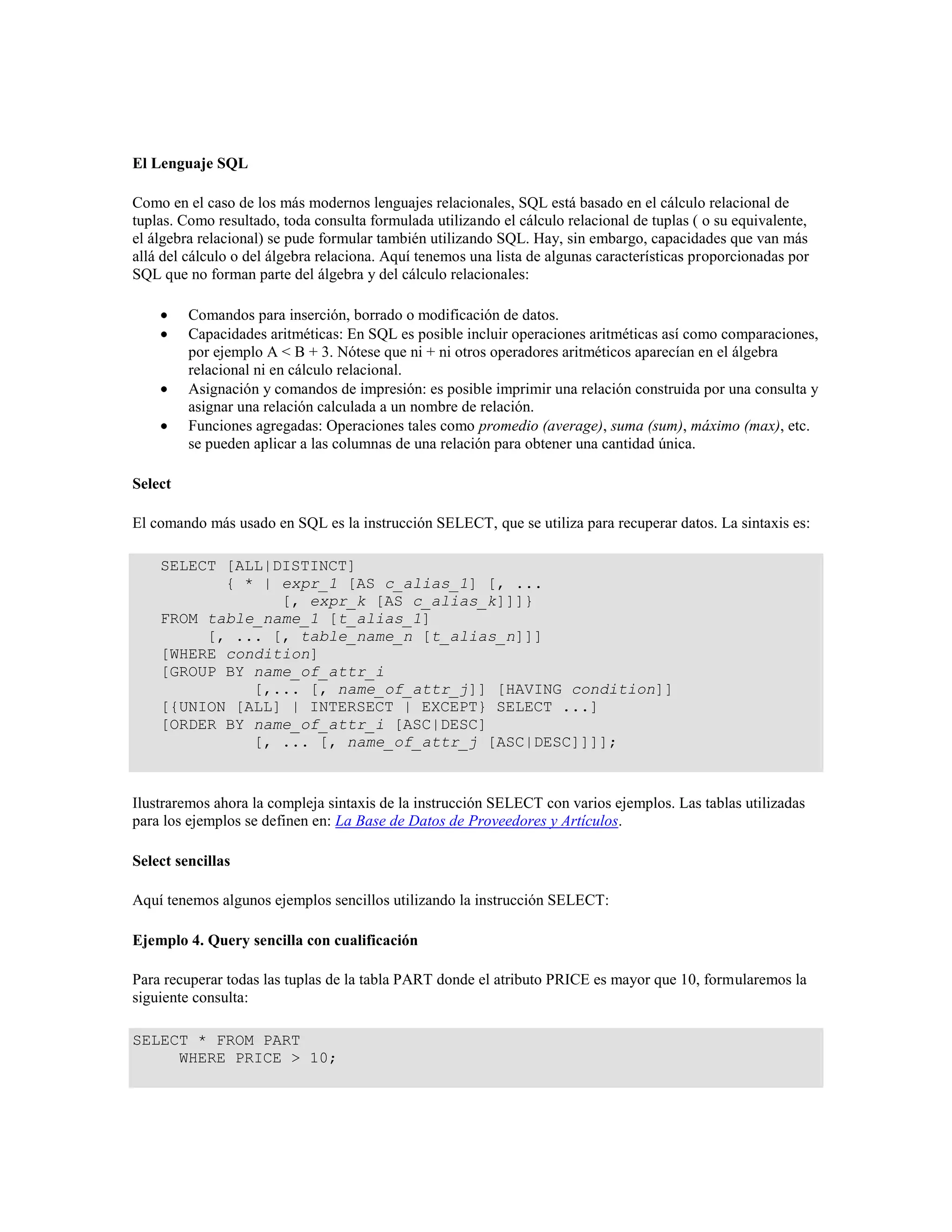 El Lenguaje SQL
Como en el caso de los más modernos lenguajes relacionales, SQL está basado en el cálculo relacional de
tuplas. Como resultado, toda consulta formulada utilizando el cálculo relacional de tuplas ( o su equivalente,
el álgebra relacional) se pude formular también utilizando SQL. Hay, sin embargo, capacidades que van más
allá del cálculo o del álgebra relaciona. Aquí tenemos una lista de algunas características proporcionadas por
SQL que no forman parte del álgebra y del cálculo relacionales:
Comandos para inserción, borrado o modificación de datos.
Capacidades aritméticas: En SQL es posible incluir operaciones aritméticas así como comparaciones,
por ejemplo A < B + 3. Nótese que ni + ni otros operadores aritméticos aparecían en el álgebra
relacional ni en cálculo relacional.
Asignación y comandos de impresión: es posible imprimir una relación construida por una consulta y
asignar una relación calculada a un nombre de relación.
Funciones agregadas: Operaciones tales como promedio (average), suma (sum), máximo (max), etc.
se pueden aplicar a las columnas de una relación para obtener una cantidad única.
Select
El comando más usado en SQL es la instrucción SELECT, que se utiliza para recuperar datos. La sintaxis es:
SELECT [ALL|DISTINCT]
{ * | expr_1 [AS c_alias_1] [, ...
[, expr_k [AS c_alias_k]]]}
FROM table_name_1 [t_alias_1]
[, ... [, table_name_n [t_alias_n]]]
[WHERE condition]
[GROUP BY name_of_attr_i
[,... [, name_of_attr_j]] [HAVING condition]]
[{UNION [ALL] | INTERSECT | EXCEPT} SELECT ...]
[ORDER BY name_of_attr_i [ASC|DESC]
[, ... [, name_of_attr_j [ASC|DESC]]]];
Ilustraremos ahora la compleja sintaxis de la instrucción SELECT con varios ejemplos. Las tablas utilizadas
para los ejemplos se definen en: La Base de Datos de Proveedores y Artículos.
Select sencillas
Aquí tenemos algunos ejemplos sencillos utilizando la instrucción SELECT:
Ejemplo 4. Query sencilla con cualificación
Para recuperar todas las tuplas de la tabla PART donde el atributo PRICE es mayor que 10, formularemos la
siguiente consulta:
SELECT * FROM PART
WHERE PRICE > 10;
 