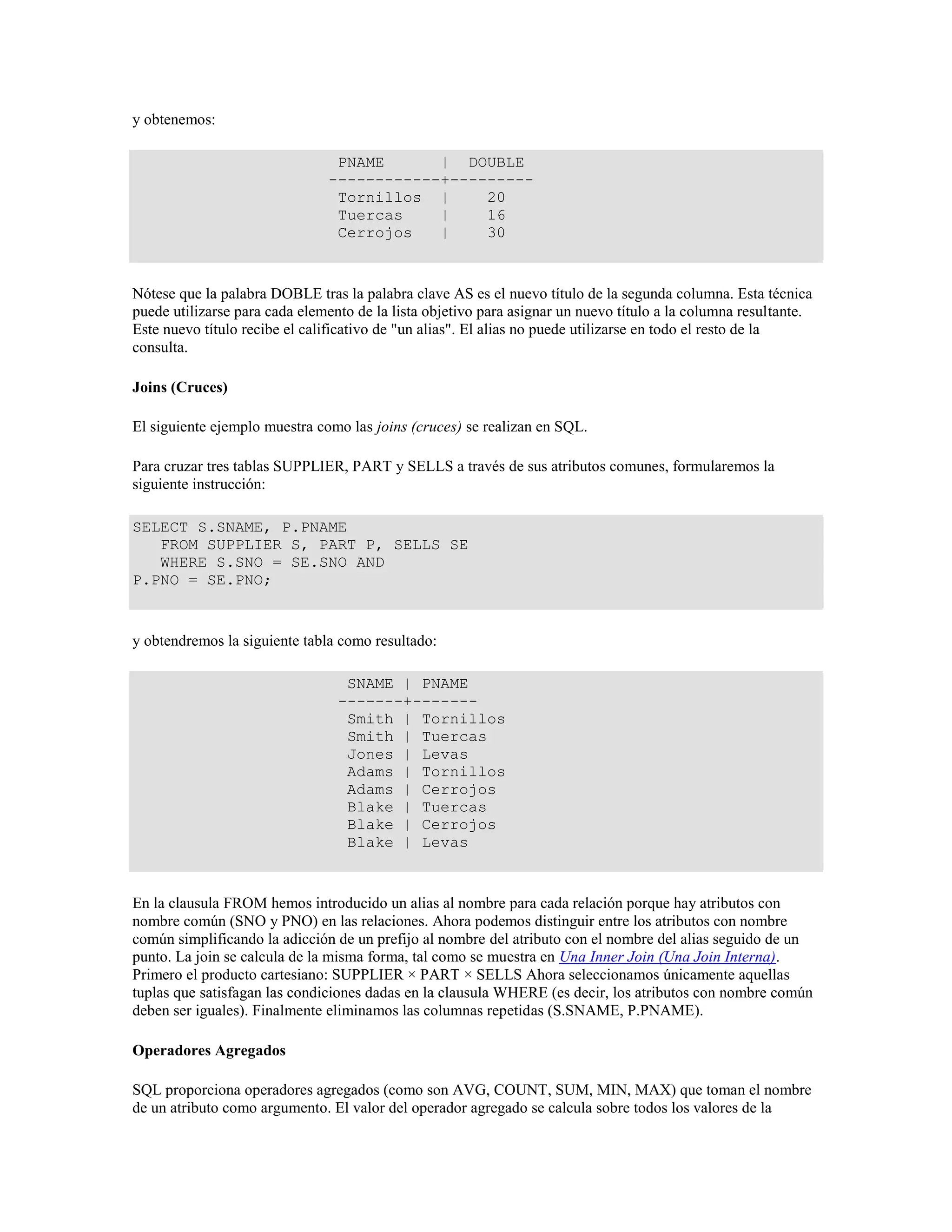 y obtenemos:
PNAME | DOUBLE
------------+---------
Tornillos | 20
Tuercas | 16
Cerrojos | 30
Nótese que la palabra DOBLE tras la palabra clave AS es el nuevo título de la segunda columna. Esta técnica
puede utilizarse para cada elemento de la lista objetivo para asignar un nuevo título a la columna resultante.
Este nuevo título recibe el calificativo de "un alias". El alias no puede utilizarse en todo el resto de la
consulta.
Joins (Cruces)
El siguiente ejemplo muestra como las joins (cruces) se realizan en SQL.
Para cruzar tres tablas SUPPLIER, PART y SELLS a través de sus atributos comunes, formularemos la
siguiente instrucción:
SELECT S.SNAME, P.PNAME
FROM SUPPLIER S, PART P, SELLS SE
WHERE S.SNO = SE.SNO AND
P.PNO = SE.PNO;
y obtendremos la siguiente tabla como resultado:
SNAME | PNAME
-------+-------
Smith | Tornillos
Smith | Tuercas
Jones | Levas
Adams | Tornillos
Adams | Cerrojos
Blake | Tuercas
Blake | Cerrojos
Blake | Levas
En la clausula FROM hemos introducido un alias al nombre para cada relación porque hay atributos con
nombre común (SNO y PNO) en las relaciones. Ahora podemos distinguir entre los atributos con nombre
común simplificando la adicción de un prefijo al nombre del atributo con el nombre del alias seguido de un
punto. La join se calcula de la misma forma, tal como se muestra en Una Inner Join (Una Join Interna).
Primero el producto cartesiano: SUPPLIER × PART × SELLS Ahora seleccionamos únicamente aquellas
tuplas que satisfagan las condiciones dadas en la clausula WHERE (es decir, los atributos con nombre común
deben ser iguales). Finalmente eliminamos las columnas repetidas (S.SNAME, P.PNAME).
Operadores Agregados
SQL proporciona operadores agregados (como son AVG, COUNT, SUM, MIN, MAX) que toman el nombre
de un atributo como argumento. El valor del operador agregado se calcula sobre todos los valores de la
 