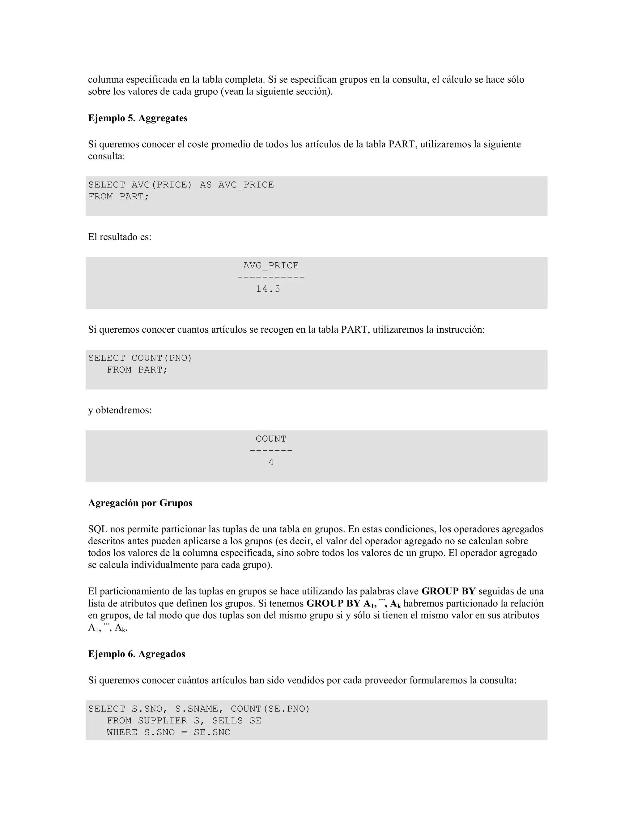 columna especificada en la tabla completa. Si se especifican grupos en la consulta, el cálculo se hace sólo
sobre los valores de cada grupo (vean la siguiente sección).
Ejemplo 5. Aggregates
Si queremos conocer el coste promedio de todos los artículos de la tabla PART, utilizaremos la siguiente
consulta:
SELECT AVG(PRICE) AS AVG_PRICE
FROM PART;
El resultado es:
AVG_PRICE
-----------
14.5
Si queremos conocer cuantos artículos se recogen en la tabla PART, utilizaremos la instrucción:
SELECT COUNT(PNO)
FROM PART;
y obtendremos:
COUNT
-------
4
Agregación por Grupos
SQL nos permite particionar las tuplas de una tabla en grupos. En estas condiciones, los operadores agregados
descritos antes pueden aplicarse a los grupos (es decir, el valor del operador agregado no se calculan sobre
todos los valores de la columna especificada, sino sobre todos los valores de un grupo. El operador agregado
se calcula individualmente para cada grupo).
El particionamiento de las tuplas en grupos se hace utilizando las palabras clave GROUP BY seguidas de una
lista de atributos que definen los grupos. Si tenemos GROUP BY A1, , Ak habremos particionado la relación
en grupos, de tal modo que dos tuplas son del mismo grupo si y sólo si tienen el mismo valor en sus atributos
A1, , Ak.
Ejemplo 6. Agregados
Si queremos conocer cuántos artículos han sido vendidos por cada proveedor formularemos la consulta:
SELECT S.SNO, S.SNAME, COUNT(SE.PNO)
FROM SUPPLIER S, SELLS SE
WHERE S.SNO = SE.SNO
 