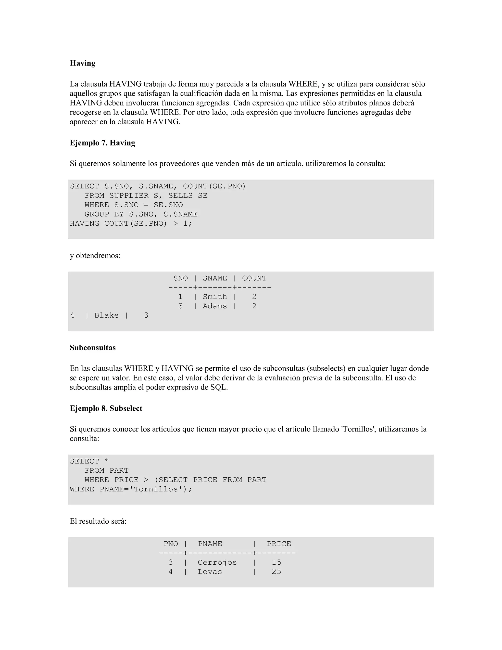 Having
La clausula HAVING trabaja de forma muy parecida a la clausula WHERE, y se utiliza para considerar sólo
aquellos grupos que satisfagan la cualificación dada en la misma. Las expresiones permitidas en la clausula
HAVING deben involucrar funcionen agregadas. Cada expresión que utilice sólo atributos planos deberá
recogerse en la clausula WHERE. Por otro lado, toda expresión que involucre funciones agregadas debe
aparecer en la clausula HAVING.
Ejemplo 7. Having
Si queremos solamente los proveedores que venden más de un artículo, utilizaremos la consulta:
SELECT S.SNO, S.SNAME, COUNT(SE.PNO)
FROM SUPPLIER S, SELLS SE
WHERE S.SNO = SE.SNO
GROUP BY S.SNO, S.SNAME
HAVING COUNT(SE.PNO) > 1;
y obtendremos:
SNO | SNAME | COUNT
-----+-------+-------
1 | Smith | 2
3 | Adams | 2
4 | Blake | 3
Subconsultas
En las clausulas WHERE y HAVING se permite el uso de subconsultas (subselects) en cualquier lugar donde
se espere un valor. En este caso, el valor debe derivar de la evaluación previa de la subconsulta. El uso de
subconsultas amplía el poder expresivo de SQL.
Ejemplo 8. Subselect
Si queremos conocer los artículos que tienen mayor precio que el artículo llamado 'Tornillos', utilizaremos la
consulta:
SELECT *
FROM PART
WHERE PRICE > (SELECT PRICE FROM PART
WHERE PNAME='Tornillos');
El resultado será:
PNO | PNAME | PRICE
-----+-------------+--------
3 | Cerrojos | 15
4 | Levas | 25
 