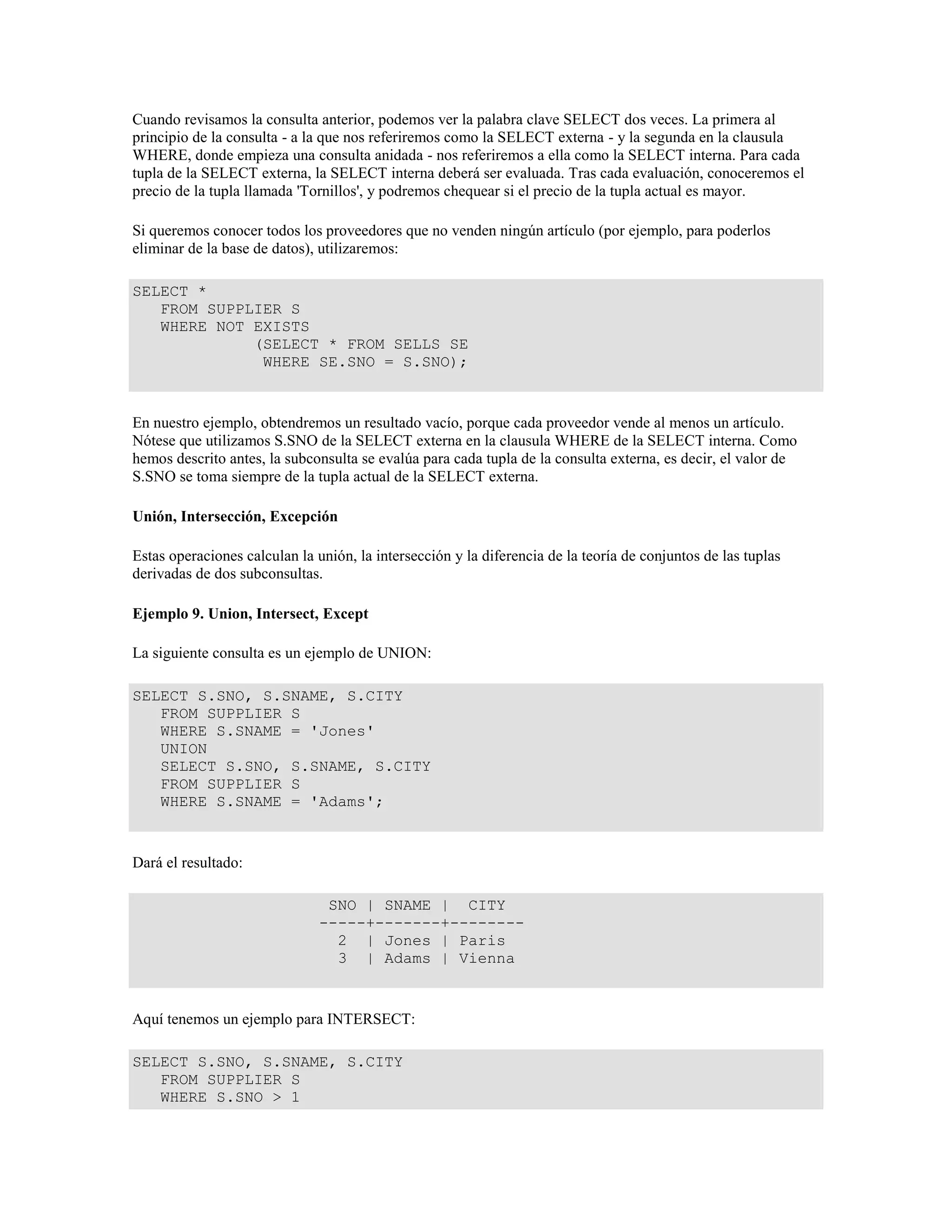 Cuando revisamos la consulta anterior, podemos ver la palabra clave SELECT dos veces. La primera al
principio de la consulta - a la que nos referiremos como la SELECT externa - y la segunda en la clausula
WHERE, donde empieza una consulta anidada - nos referiremos a ella como la SELECT interna. Para cada
tupla de la SELECT externa, la SELECT interna deberá ser evaluada. Tras cada evaluación, conoceremos el
precio de la tupla llamada 'Tornillos', y podremos chequear si el precio de la tupla actual es mayor.
Si queremos conocer todos los proveedores que no venden ningún artículo (por ejemplo, para poderlos
eliminar de la base de datos), utilizaremos:
SELECT *
FROM SUPPLIER S
WHERE NOT EXISTS
(SELECT * FROM SELLS SE
WHERE SE.SNO = S.SNO);
En nuestro ejemplo, obtendremos un resultado vacío, porque cada proveedor vende al menos un artículo.
Nótese que utilizamos S.SNO de la SELECT externa en la clausula WHERE de la SELECT interna. Como
hemos descrito antes, la subconsulta se evalúa para cada tupla de la consulta externa, es decir, el valor de
S.SNO se toma siempre de la tupla actual de la SELECT externa.
Unión, Intersección, Excepción
Estas operaciones calculan la unión, la intersección y la diferencia de la teoría de conjuntos de las tuplas
derivadas de dos subconsultas.
Ejemplo 9. Union, Intersect, Except
La siguiente consulta es un ejemplo de UNION:
SELECT S.SNO, S.SNAME, S.CITY
FROM SUPPLIER S
WHERE S.SNAME = 'Jones'
UNION
SELECT S.SNO, S.SNAME, S.CITY
FROM SUPPLIER S
WHERE S.SNAME = 'Adams';
Dará el resultado:
SNO | SNAME | CITY
-----+-------+--------
2 | Jones | Paris
3 | Adams | Vienna
Aquí tenemos un ejemplo para INTERSECT:
SELECT S.SNO, S.SNAME, S.CITY
FROM SUPPLIER S
WHERE S.SNO > 1
 