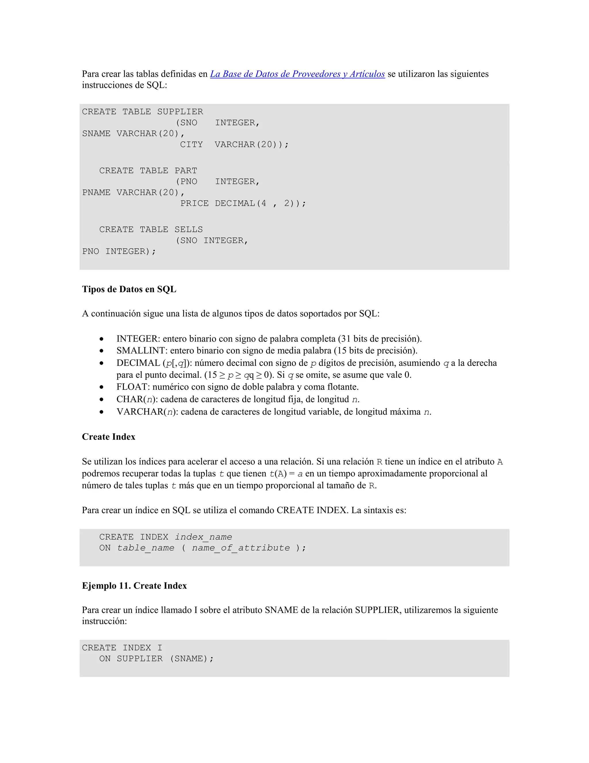 Para crear las tablas definidas en La Base de Datos de Proveedores y Artículos se utilizaron las siguientes
instrucciones de SQL:
CREATE TABLE SUPPLIER
(SNO INTEGER,
SNAME VARCHAR(20),
CITY VARCHAR(20));
CREATE TABLE PART
(PNO INTEGER,
PNAME VARCHAR(20),
PRICE DECIMAL(4 , 2));
CREATE TABLE SELLS
(SNO INTEGER,
PNO INTEGER);
Tipos de Datos en SQL
A continuación sigue una lista de algunos tipos de datos soportados por SQL:
INTEGER: entero binario con signo de palabra completa (31 bits de precisión).
SMALLINT: entero binario con signo de media palabra (15 bits de precisión).
DECIMAL (p[,q]): número decimal con signo de p dígitos de precisión, asumiendo q a la derecha
para el punto decimal. (15 ≥ p ≥ qq ≥ 0). Si q se omite, se asume que vale 0.
FLOAT: numérico con signo de doble palabra y coma flotante.
CHAR(n): cadena de caracteres de longitud fija, de longitud n.
VARCHAR(n): cadena de caracteres de longitud variable, de longitud máxima n.
Create Index
Se utilizan los índices para acelerar el acceso a una relación. Si una relación R tiene un índice en el atributo A
podremos recuperar todas la tuplas t que tienen t(A) = a en un tiempo aproximadamente proporcional al
número de tales tuplas t más que en un tiempo proporcional al tamaño de R.
Para crear un índice en SQL se utiliza el comando CREATE INDEX. La sintaxis es:
CREATE INDEX index_name
ON table_name ( name_of_attribute );
Ejemplo 11. Create Index
Para crear un índice llamado I sobre el atributo SNAME de la relación SUPPLIER, utilizaremos la siguiente
instrucción:
CREATE INDEX I
ON SUPPLIER (SNAME);
 