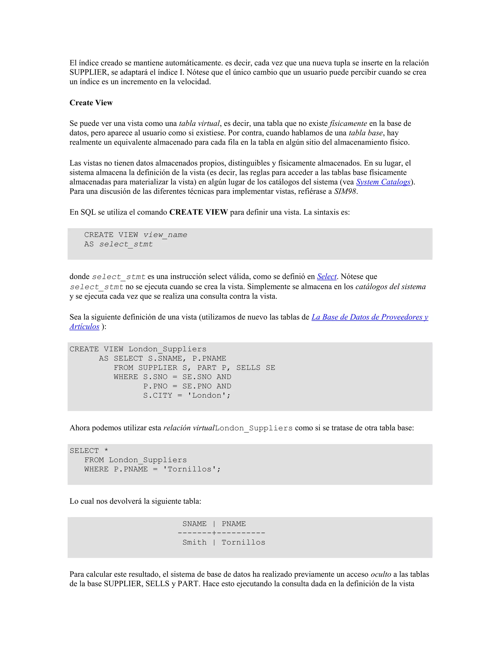 El índice creado se mantiene automáticamente. es decir, cada vez que una nueva tupla se inserte en la relación
SUPPLIER, se adaptará el índice I. Nótese que el único cambio que un usuario puede percibir cuando se crea
un índice es un incremento en la velocidad.
Create View
Se puede ver una vista como una tabla virtual, es decir, una tabla que no existe físicamente en la base de
datos, pero aparece al usuario como si existiese. Por contra, cuando hablamos de una tabla base, hay
realmente un equivalente almacenado para cada fila en la tabla en algún sitio del almacenamiento físico.
Las vistas no tienen datos almacenados propios, distinguibles y físicamente almacenados. En su lugar, el
sistema almacena la definición de la vista (es decir, las reglas para acceder a las tablas base físicamente
almacenadas para materializar la vista) en algún lugar de los catálogos del sistema (vea System Catalogs).
Para una discusión de las diferentes técnicas para implementar vistas, refiérase a SIM98.
En SQL se utiliza el comando CREATE VIEW para definir una vista. La sintaxis es:
CREATE VIEW view_name
AS select_stmt
donde select_stmt es una instrucción select válida, como se definió en Select. Nótese que
select_stmt no se ejecuta cuando se crea la vista. Simplemente se almacena en los catálogos del sistema
y se ejecuta cada vez que se realiza una consulta contra la vista.
Sea la siguiente definición de una vista (utilizamos de nuevo las tablas de La Base de Datos de Proveedores y
Artículos ):
CREATE VIEW London_Suppliers
AS SELECT S.SNAME, P.PNAME
FROM SUPPLIER S, PART P, SELLS SE
WHERE S.SNO = SE.SNO AND
P.PNO = SE.PNO AND
S.CITY = 'London';
Ahora podemos utilizar esta relación virtualLondon_Suppliers como si se tratase de otra tabla base:
SELECT *
FROM London_Suppliers
WHERE P.PNAME = 'Tornillos';
Lo cual nos devolverá la siguiente tabla:
SNAME | PNAME
-------+----------
Smith | Tornillos
Para calcular este resultado, el sistema de base de datos ha realizado previamente un acceso oculto a las tablas
de la base SUPPLIER, SELLS y PART. Hace esto ejecutando la consulta dada en la definición de la vista
 