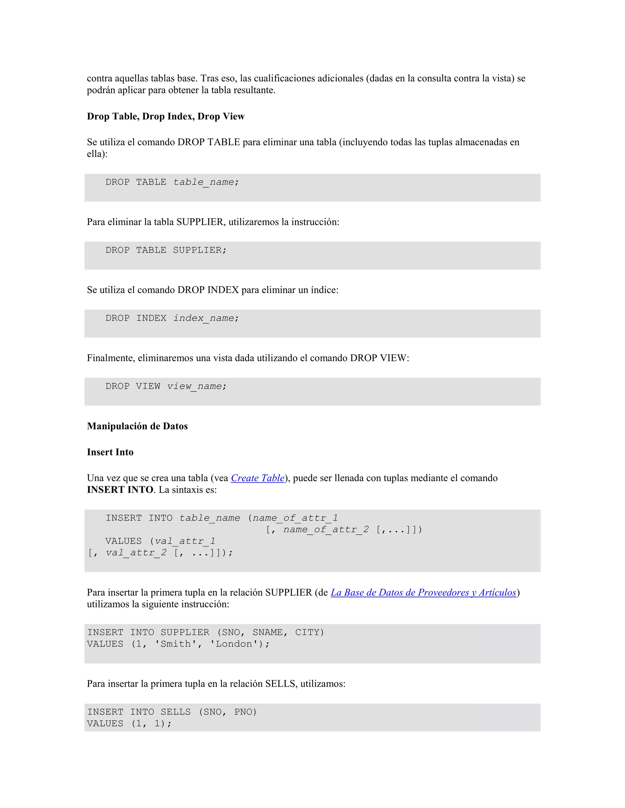 contra aquellas tablas base. Tras eso, las cualificaciones adicionales (dadas en la consulta contra la vista) se
podrán aplicar para obtener la tabla resultante.
Drop Table, Drop Index, Drop View
Se utiliza el comando DROP TABLE para eliminar una tabla (incluyendo todas las tuplas almacenadas en
ella):
DROP TABLE table_name;
Para eliminar la tabla SUPPLIER, utilizaremos la instrucción:
DROP TABLE SUPPLIER;
Se utiliza el comando DROP INDEX para eliminar un índice:
DROP INDEX index_name;
Finalmente, eliminaremos una vista dada utilizando el comando DROP VIEW:
DROP VIEW view_name;
Manipulación de Datos
Insert Into
Una vez que se crea una tabla (vea Create Table), puede ser llenada con tuplas mediante el comando
INSERT INTO. La sintaxis es:
INSERT INTO table_name (name_of_attr_1
[, name_of_attr_2 [,...]])
VALUES (val_attr_1
[, val_attr_2 [, ...]]);
Para insertar la primera tupla en la relación SUPPLIER (de La Base de Datos de Proveedores y Artículos)
utilizamos la siguiente instrucción:
INSERT INTO SUPPLIER (SNO, SNAME, CITY)
VALUES (1, 'Smith', 'London');
Para insertar la primera tupla en la relación SELLS, utilizamos:
INSERT INTO SELLS (SNO, PNO)
VALUES (1, 1);
 