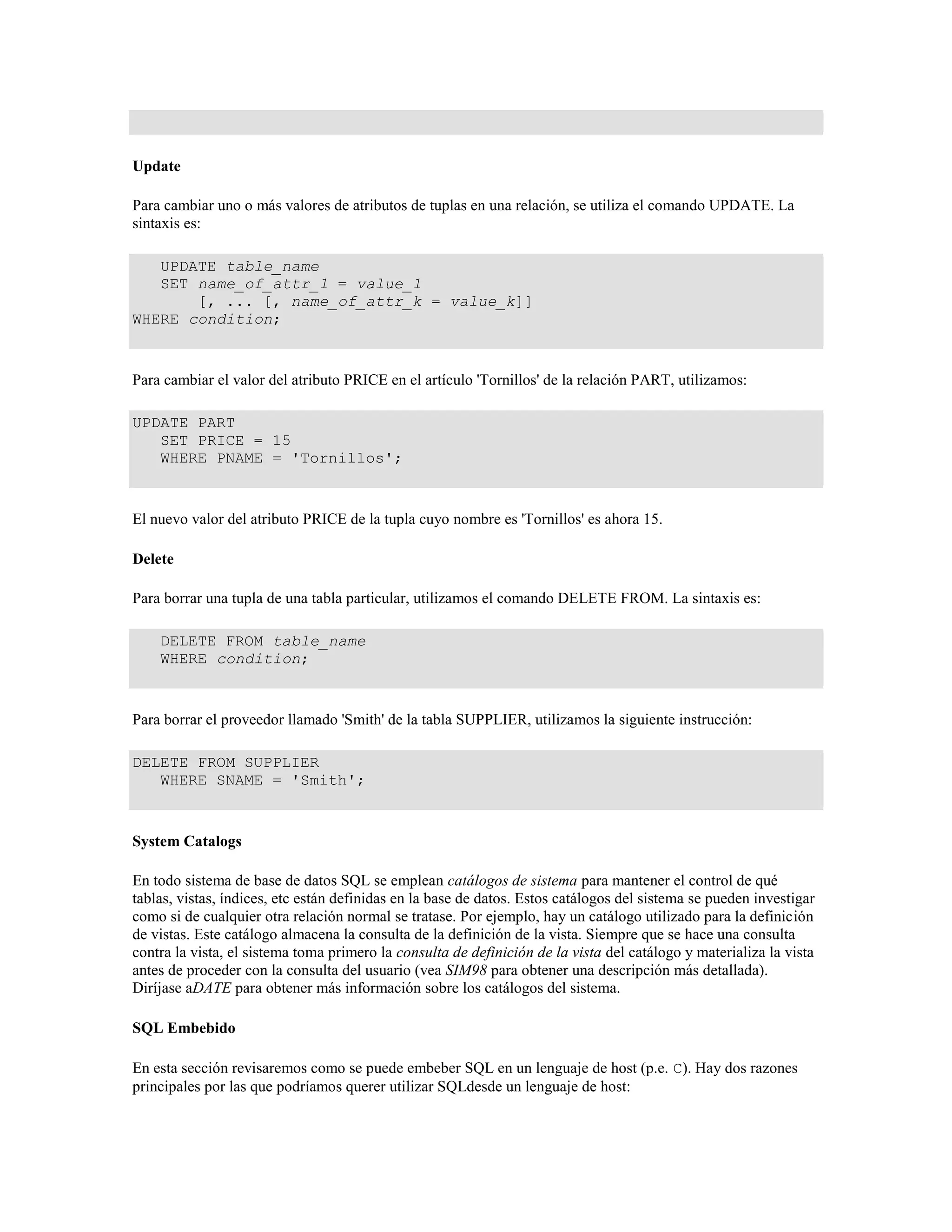 Update
Para cambiar uno o más valores de atributos de tuplas en una relación, se utiliza el comando UPDATE. La
sintaxis es:
UPDATE table_name
SET name_of_attr_1 = value_1
[, ... [, name_of_attr_k = value_k]]
WHERE condition;
Para cambiar el valor del atributo PRICE en el artículo 'Tornillos' de la relación PART, utilizamos:
UPDATE PART
SET PRICE = 15
WHERE PNAME = 'Tornillos';
El nuevo valor del atributo PRICE de la tupla cuyo nombre es 'Tornillos' es ahora 15.
Delete
Para borrar una tupla de una tabla particular, utilizamos el comando DELETE FROM. La sintaxis es:
DELETE FROM table_name
WHERE condition;
Para borrar el proveedor llamado 'Smith' de la tabla SUPPLIER, utilizamos la siguiente instrucción:
DELETE FROM SUPPLIER
WHERE SNAME = 'Smith';
System Catalogs
En todo sistema de base de datos SQL se emplean catálogos de sistema para mantener el control de qué
tablas, vistas, índices, etc están definidas en la base de datos. Estos catálogos del sistema se pueden investigar
como si de cualquier otra relación normal se tratase. Por ejemplo, hay un catálogo utilizado para la definición
de vistas. Este catálogo almacena la consulta de la definición de la vista. Siempre que se hace una consulta
contra la vista, el sistema toma primero la consulta de definición de la vista del catálogo y materializa la vista
antes de proceder con la consulta del usuario (vea SIM98 para obtener una descripción más detallada).
Diríjase aDATE para obtener más información sobre los catálogos del sistema.
SQL Embebido
En esta sección revisaremos como se puede embeber SQL en un lenguaje de host (p.e. C). Hay dos razones
principales por las que podríamos querer utilizar SQLdesde un lenguaje de host:
 