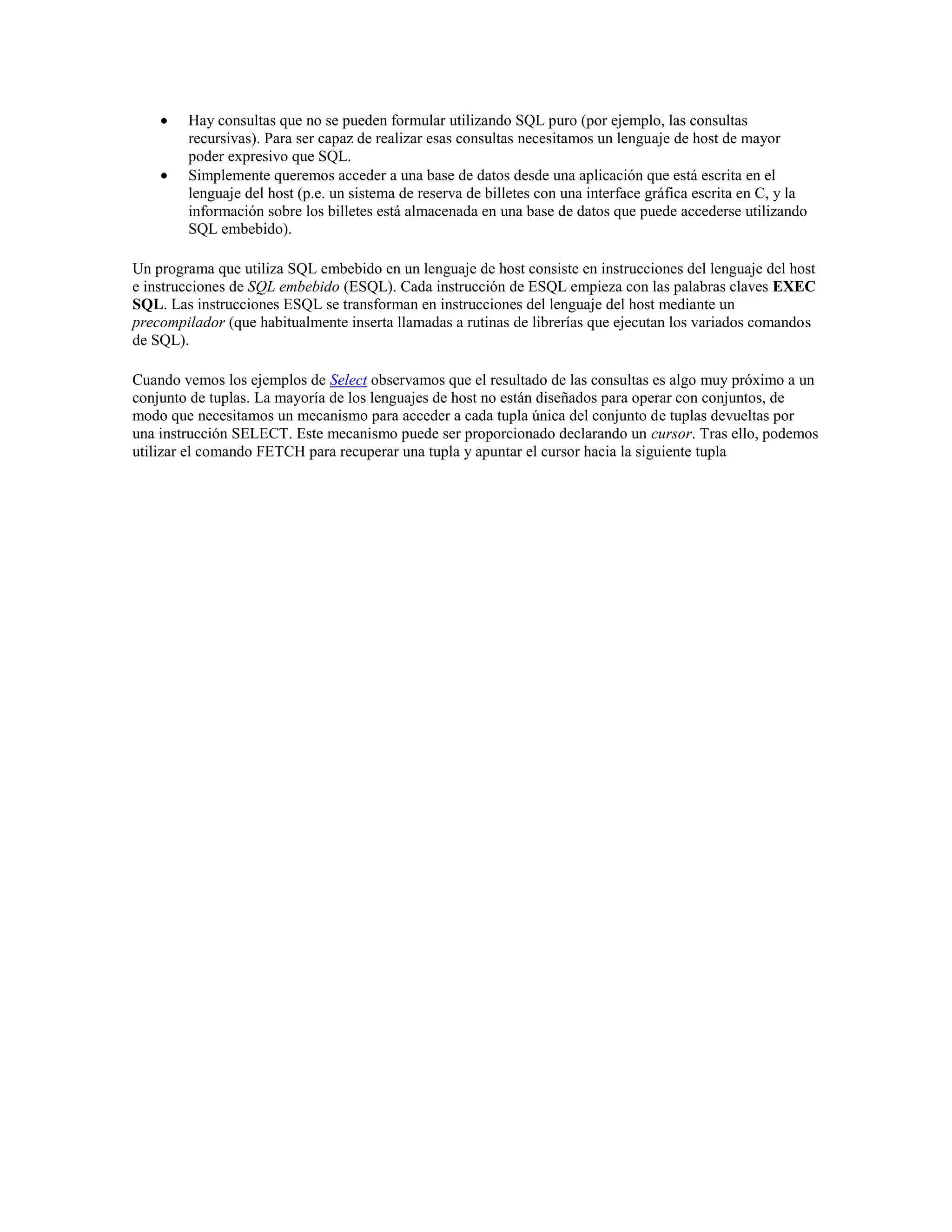 Hay consultas que no se pueden formular utilizando SQL puro (por ejemplo, las consultas
recursivas). Para ser capaz de realizar esas consultas necesitamos un lenguaje de host de mayor
poder expresivo que SQL.
Simplemente queremos acceder a una base de datos desde una aplicación que está escrita en el
lenguaje del host (p.e. un sistema de reserva de billetes con una interface gráfica escrita en C, y la
información sobre los billetes está almacenada en una base de datos que puede accederse utilizando
SQL embebido).
Un programa que utiliza SQL embebido en un lenguaje de host consiste en instrucciones del lenguaje del host
e instrucciones de SQL embebido (ESQL). Cada instrucción de ESQL empieza con las palabras claves EXEC
SQL. Las instrucciones ESQL se transforman en instrucciones del lenguaje del host mediante un
precompilador (que habitualmente inserta llamadas a rutinas de librerías que ejecutan los variados comandos
de SQL).
Cuando vemos los ejemplos de Select observamos que el resultado de las consultas es algo muy próximo a un
conjunto de tuplas. La mayoría de los lenguajes de host no están diseñados para operar con conjuntos, de
modo que necesitamos un mecanismo para acceder a cada tupla única del conjunto de tuplas devueltas por
una instrucción SELECT. Este mecanismo puede ser proporcionado declarando un cursor. Tras ello, podemos
utilizar el comando FETCH para recuperar una tupla y apuntar el cursor hacia la siguiente tupla
 