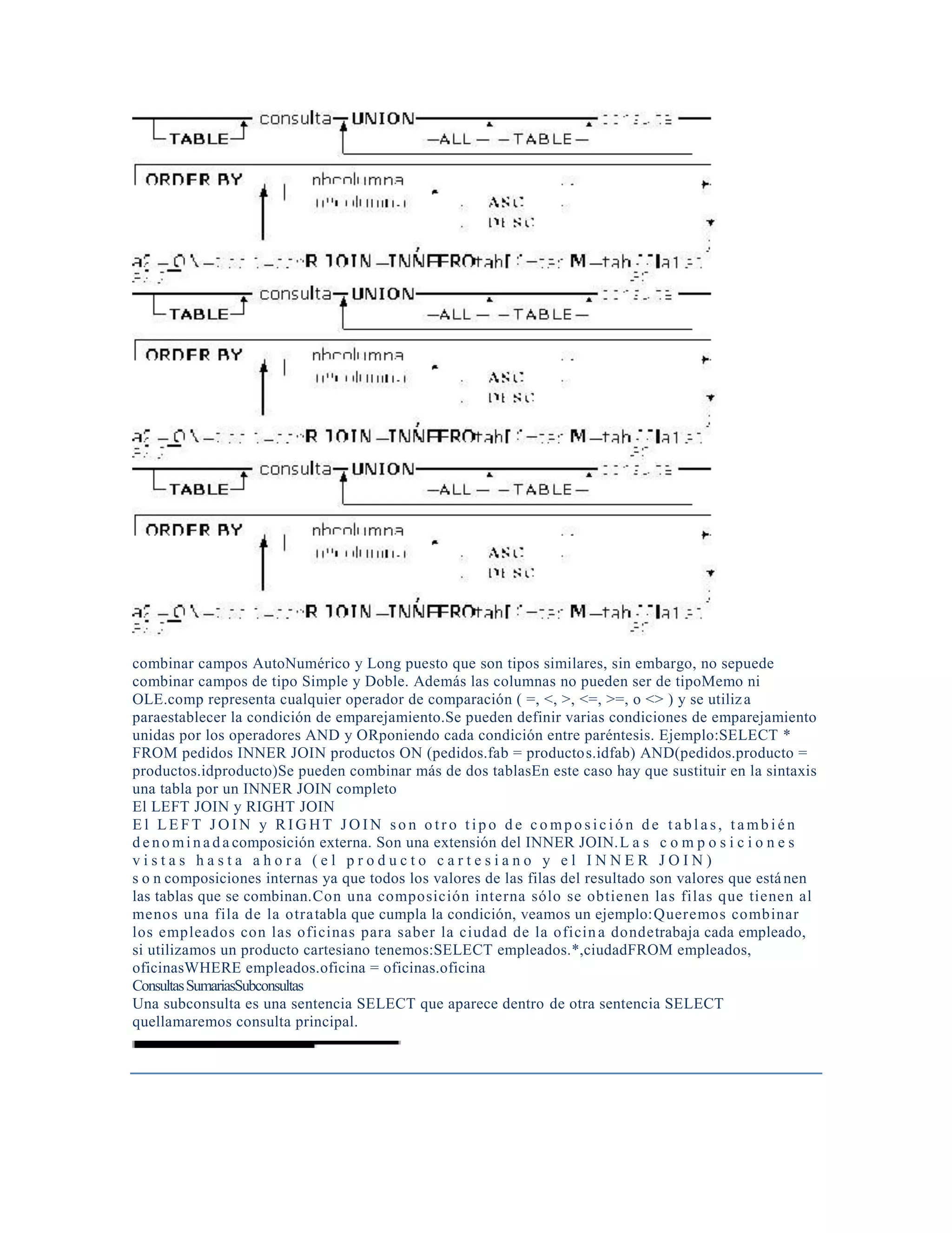 combinar campos AutoNumérico y Long puesto que son tipos similares, sin embargo, no sepuede
combinar campos de tipo Simple y Doble. Además las columnas no pueden ser de tipoMemo ni
OLE.comp representa cualquier operador de comparación ( =, <, >, <=, >=, o <> ) y se utiliza
paraestablecer la condición de emparejamiento.Se pueden definir varias condiciones de emparejamiento
unidas por los operadores AND y ORponiendo cada condición entre paréntesis. Ejemplo:SELECT *
FROM pedidos INNER JOIN productos ON (pedidos.fab = productos.idfab) AND(pedidos.producto =
productos.idproducto)Se pueden combinar más de dos tablasEn este caso hay que sustituir en la sintaxis
una tabla por un INNER JOIN completo
El LEFT JOIN y RIGHT JOIN
E l LE FT J O IN y R IG HT J O IN so n o tr o t ipo d e c o mpo s ic ió n de t abl a s, t a mb i é n
d e no mi na da composición externa. Son una extensión del INNER JOIN.L a s c o m p o s i c i o n e s
v i s t a s h a s t a a h o r a ( e l p r o d u c t o c a r t e s i a n o y e l I N N E R J O I N )
s o n composiciones internas ya que todos los valores de las filas del resultado son valores que estánen
las tablas que se combinan.Con una composición interna sólo se obtienen las filas que tienen al
menos una fila de la otratabla que cumpla la condición, veamos un ejemplo:Queremos combinar
los empleados con las oficinas para saber la ciudad de la oficina dondetrabaja cada empleado,
si utilizamos un producto cartesiano tenemos:SELECT empleados.*,ciudadFROM empleados,
oficinasWHERE empleados.oficina = oficinas.oficina
ConsultasSumariasSubconsultas
Una subconsulta es una sentencia SELECT que aparece dentro de otra sentencia SELECT
quellamaremos consulta principal.
 