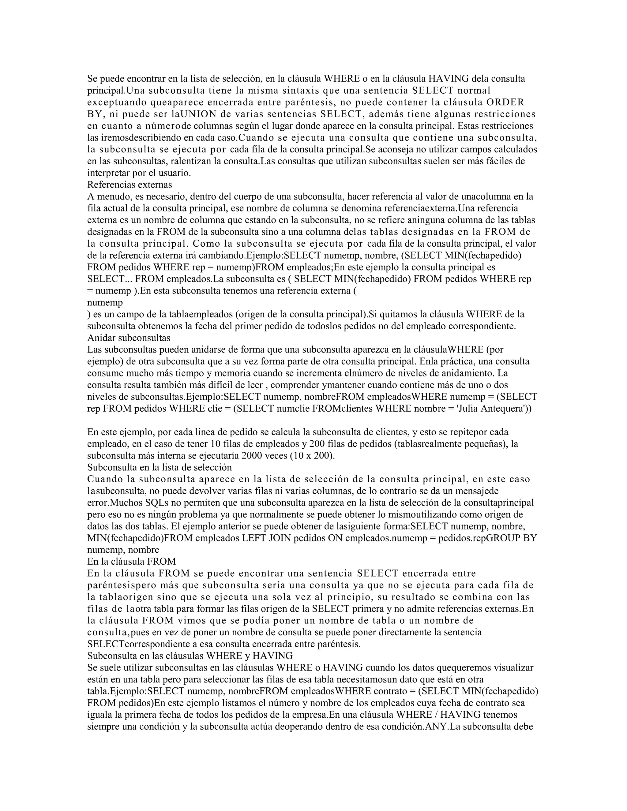Se puede encontrar en la lista de selección, en la cláusula WHERE o en la cláusula HAVING dela consulta
principal.Una subconsulta tiene la misma sintaxis que una sentencia SELECT normal
exceptuando queaparece encerrada entre paréntesis, no puede contener la cláusula ORDER
BY, ni puede ser laUNION de varias sentencias SELECT, además tiene algunas restricciones
en cuanto a númerode columnas según el lugar donde aparece en la consulta principal. Estas restricciones
las iremosdescribiendo en cada caso.Cuando se ejecuta una consulta que contiene una subconsulta,
la subconsulta se ejecuta por cada fila de la consulta principal.Se aconseja no utilizar campos calculados
en las subconsultas, ralentizan la consulta.Las consultas que utilizan subconsultas suelen ser más fáciles de
interpretar por el usuario.
Referencias externas
A menudo, es necesario, dentro del cuerpo de una subconsulta, hacer referencia al valor de unacolumna en la
fila actual de la consulta principal, ese nombre de columna se denomina referenciaexterna.Una referencia
externa es un nombre de columna que estando en la subconsulta, no se refiere aninguna columna de las tablas
designadas en la FROM de la subconsulta sino a una columna delas tablas designadas en la FROM de
la consulta principal. Como la subconsulta se ejecuta por cada fila de la consulta principal, el valor
de la referencia externa irá cambiando.Ejemplo:SELECT numemp, nombre, (SELECT MIN(fechapedido)
FROM pedidos WHERE rep = numemp)FROM empleados;En este ejemplo la consulta principal es
SELECT... FROM empleados.La subconsulta es ( SELECT MIN(fechapedido) FROM pedidos WHERE rep
= numemp ).En esta subconsulta tenemos una referencia externa (
numemp
) es un campo de la tablaempleados (origen de la consulta principal).Si quitamos la cláusula WHERE de la
subconsulta obtenemos la fecha del primer pedido de todoslos pedidos no del empleado correspondiente.
Anidar subconsultas
Las subconsultas pueden anidarse de forma que una subconsulta aparezca en la cláusulaWHERE (por
ejemplo) de otra subconsulta que a su vez forma parte de otra consulta principal. Enla práctica, una consulta
consume mucho más tiempo y memoria cuando se incrementa elnúmero de niveles de anidamiento. La
consulta resulta también más difícil de leer , comprender ymantener cuando contiene más de uno o dos
niveles de subconsultas.Ejemplo:SELECT numemp, nombreFROM empleadosWHERE numemp = (SELECT
rep FROM pedidos WHERE clie = (SELECT numclie FROMclientes WHERE nombre = 'Julia Antequera'))
En este ejemplo, por cada linea de pedido se calcula la subconsulta de clientes, y esto se repitepor cada
empleado, en el caso de tener 10 filas de empleados y 200 filas de pedidos (tablasrealmente pequeñas), la
subconsulta más interna se ejecutaría 2000 veces (10 x 200).
Subconsulta en la lista de selección
Cuando la subconsulta aparece en la lista de selección de la consulta principal, en este caso
lasubconsulta, no puede devolver varias filas ni varias columnas, de lo contrario se da un mensajede
error.Muchos SQLs no permiten que una subconsulta aparezca en la lista de selección de la consultaprincipal
pero eso no es ningún problema ya que normalmente se puede obtener lo mismoutilizando como origen de
datos las dos tablas. El ejemplo anterior se puede obtener de lasiguiente forma:SELECT numemp, nombre,
MIN(fechapedido)FROM empleados LEFT JOIN pedidos ON empleados.numemp = pedidos.repGROUP BY
numemp, nombre
En la cláusula FROM
En la cláusula FROM se puede encontrar una sentencia SELECT encerrada entre
paréntesispero más que subconsulta sería una consulta ya que no se ejecuta para cada fila de
la tablaorigen sino que se ejecuta una sola vez al principio, su resultado se combina con las
filas de laotra tabla para formar las filas origen de la SELECT primera y no admite referencias externas.En
la cláusula FROM vimos que se podía poner un nombre de tabla o un nombre de
consulta,pues en vez de poner un nombre de consulta se puede poner directamente la sentencia
SELECTcorrespondiente a esa consulta encerrada entre paréntesis.
Subconsulta en las cláusulas WHERE y HAVING
Se suele utilizar subconsultas en las cláusulas WHERE o HAVING cuando los datos quequeremos visualizar
están en una tabla pero para seleccionar las filas de esa tabla necesitamosun dato que está en otra
tabla.Ejemplo:SELECT numemp, nombreFROM empleadosWHERE contrato = (SELECT MIN(fechapedido)
FROM pedidos)En este ejemplo listamos el número y nombre de los empleados cuya fecha de contrato sea
iguala la primera fecha de todos los pedidos de la empresa.En una cláusula WHERE / HAVING tenemos
siempre una condición y la subconsulta actúa deoperando dentro de esa condición.ANY.La subconsulta debe
 