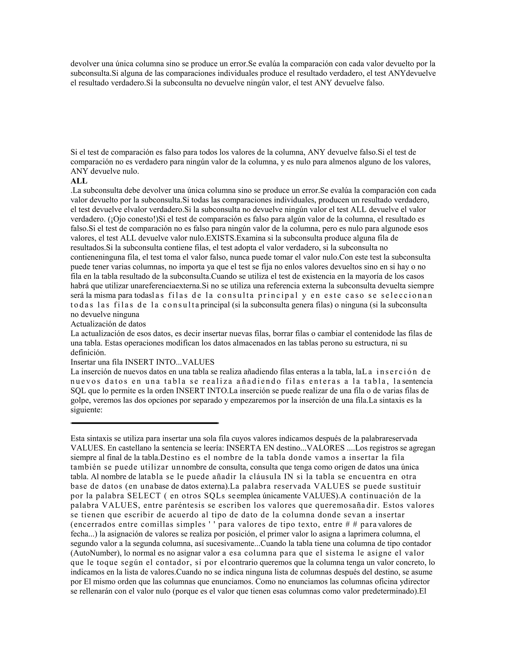 devolver una única columna sino se produce un error.Se evalúa la comparación con cada valor devuelto por la
subconsulta.Si alguna de las comparaciones individuales produce el resultado verdadero, el test ANYdevuelve
el resultado verdadero.Si la subconsulta no devuelve ningún valor, el test ANY devuelve falso.
Si el test de comparación es falso para todos los valores de la columna, ANY devuelve falso.Si el test de
comparación no es verdadero para ningún valor de la columna, y es nulo para almenos alguno de los valores,
ANY devuelve nulo.
ALL
.La subconsulta debe devolver una única columna sino se produce un error.Se evalúa la comparación con cada
valor devuelto por la subconsulta.Si todas las comparaciones individuales, producen un resultado verdadero,
el test devuelve elvalor verdadero.Si la subconsulta no devuelve ningún valor el test ALL devuelve el valor
verdadero. (¡Ojo conesto!)Si el test de comparación es falso para algún valor de la columna, el resultado es
falso.Si el test de comparación no es falso para ningún valor de la columna, pero es nulo para algunode esos
valores, el test ALL devuelve valor nulo.EXISTS.Examina si la subconsulta produce alguna fila de
resultados.Si la subconsulta contiene filas, el test adopta el valor verdadero, si la subconsulta no
contieneninguna fila, el test toma el valor falso, nunca puede tomar el valor nulo.Con este test la subconsulta
puede tener varias columnas, no importa ya que el test se fija no enlos valores devueltos sino en si hay o no
fila en la tabla resultado de la subconsulta.Cuando se utiliza el test de existencia en la mayoría de los casos
habrá que utilizar unareferenciaexterna.Si no se utiliza una referencia externa la subconsulta devuelta siempre
será la misma para todasl a s fi l a s d e la co ns ul ta pr inc ip a l y e n e s te ca so s e se le cc io na n
t oda s l a s fi la s de l a co ns ul ta principal (si la subconsulta genera filas) o ninguna (si la subconsulta
no devuelve ninguna
Actualización de datos
La actualización de esos datos, es decir insertar nuevas filas, borrar filas o cambiar el contenidode las filas de
una tabla. Estas operaciones modifican los datos almacenados en las tablas perono su estructura, ni su
definición.
Insertar una fila INSERT INTO...VALUES
La inserción de nuevos datos en una tabla se realiza añadiendo filas enteras a la tabla, laL a i ns er ci ó n d e
nue vo s da to s e n una ta bl a s e r ea li za a ñad iend o fil a s e nt er a s a l a t ab la , la sentencia
SQL que lo permite es la orden INSERT INTO.La inserción se puede realizar de una fila o de varias filas de
golpe, veremos las dos opciones por separado y empezaremos por la inserción de una fila.La sintaxis es la
siguiente:
Esta sintaxis se utiliza para insertar una sola fila cuyos valores indicamos después de la palabrareservada
VALUES. En castellano la sentencia se leería: INSERTA EN destino...VALORES ....Los registros se agregan
siempre al final de la tabla.Destino es el nombre de la tabla donde vamos a insertar la fila
también se puede utilizar unnombre de consulta, consulta que tenga como origen de datos una única
tabla. Al nombre de latabla se le puede añadir la cláusula IN si la tabla se encuentra en otra
base de datos (en unabase de datos externa).La palabra reservada VALUES se puede sustituir
por la palabra SELECT ( en otros SQLs seemplea únicamente VALUES).A continuación de la
palabra VALUES, entre paréntesis se escriben los valores que queremosaña dir. Estos valores
se tienen que escribir de acuerdo al tipo de dato de la columna donde sevan a insertar
(encerrados entre comillas simples ' ' para valores de tipo texto, entre # # para valores de
fecha...) la asignación de valores se realiza por posición, el primer valor lo asigna a laprimera columna, el
segundo valor a la segunda columna, así sucesivamente...Cuando la tabla tiene una columna de tipo contador
(AutoNumber), lo normal es no asignar valor a esa columna para que el sistema le asigne el valor
que le toque según el contador, si por elcontrario queremos que la columna tenga un valor concreto, lo
indicamos en la lista de valores.Cuando no se indica ninguna lista de columnas después del destino, se asume
por El mismo orden que las columnas que enunciamos. Como no enunciamos las columnas oficina ydirector
se rellenarán con el valor nulo (porque es el valor que tienen esas columnas como valor predeterminado).El
 