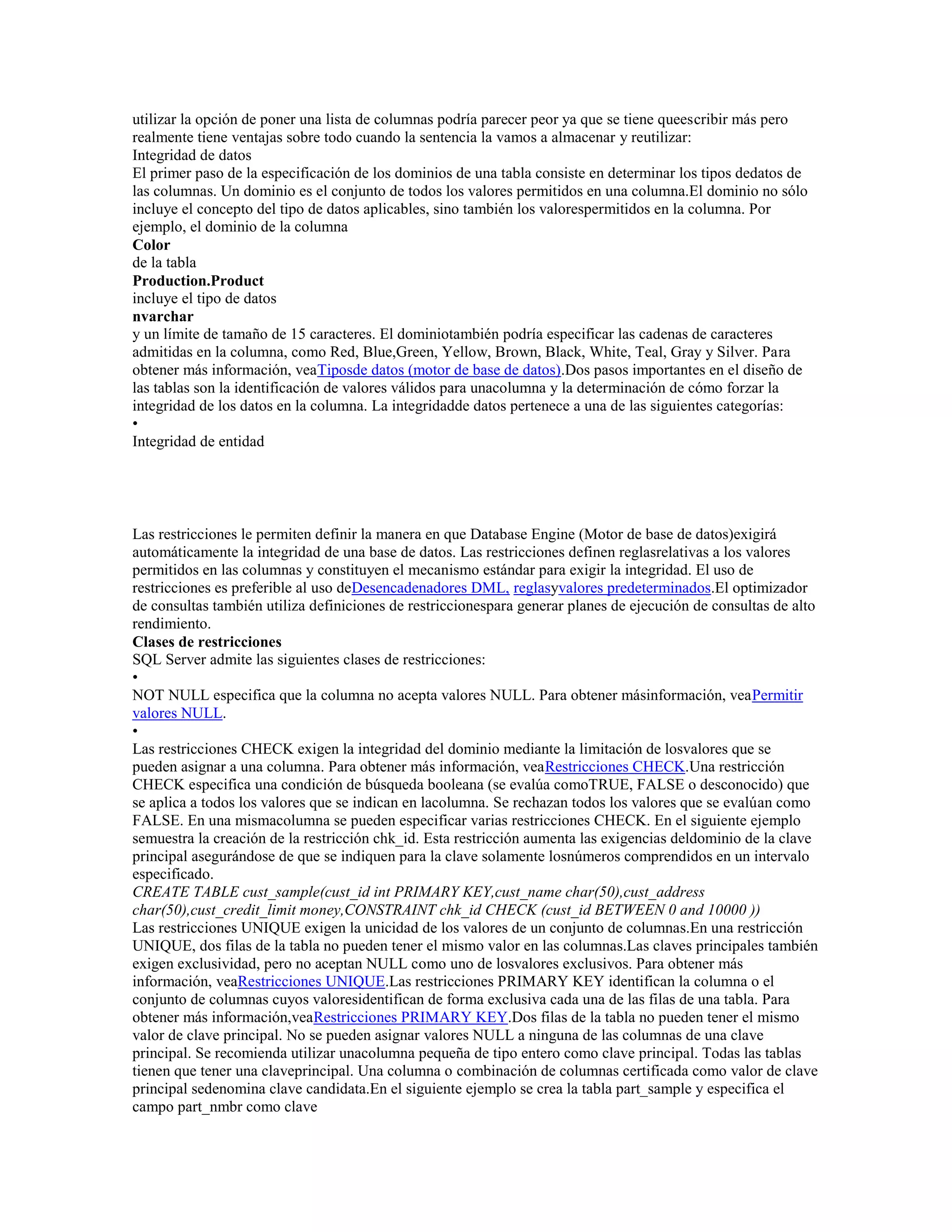 utilizar la opción de poner una lista de columnas podría parecer peor ya que se tiene queescribir más pero
realmente tiene ventajas sobre todo cuando la sentencia la vamos a almacenar y reutilizar:
Integridad de datos
El primer paso de la especificación de los dominios de una tabla consiste en determinar los tipos dedatos de
las columnas. Un dominio es el conjunto de todos los valores permitidos en una columna.El dominio no sólo
incluye el concepto del tipo de datos aplicables, sino también los valorespermitidos en la columna. Por
ejemplo, el dominio de la columna
Color
de la tabla
Production.Product
incluye el tipo de datos
nvarchar
y un límite de tamaño de 15 caracteres. El dominiotambién podría especificar las cadenas de caracteres
admitidas en la columna, como Red, Blue,Green, Yellow, Brown, Black, White, Teal, Gray y Silver. Para
obtener más información, veaTiposde datos (motor de base de datos).Dos pasos importantes en el diseño de
las tablas son la identificación de valores válidos para unacolumna y la determinación de cómo forzar la
integridad de los datos en la columna. La integridadde datos pertenece a una de las siguientes categorías:
•
Integridad de entidad
Las restricciones le permiten definir la manera en que Database Engine (Motor de base de datos)exigirá
automáticamente la integridad de una base de datos. Las restricciones definen reglasrelativas a los valores
permitidos en las columnas y constituyen el mecanismo estándar para exigir la integridad. El uso de
restricciones es preferible al uso deDesencadenadores DML, reglasyvalores predeterminados.El optimizador
de consultas también utiliza definiciones de restriccionespara generar planes de ejecución de consultas de alto
rendimiento.
Clases de restricciones
SQL Server admite las siguientes clases de restricciones:
•
NOT NULL especifica que la columna no acepta valores NULL. Para obtener másinformación, veaPermitir
valores NULL.
•
Las restricciones CHECK exigen la integridad del dominio mediante la limitación de losvalores que se
pueden asignar a una columna. Para obtener más información, veaRestricciones CHECK.Una restricción
CHECK especifica una condición de búsqueda booleana (se evalúa comoTRUE, FALSE o desconocido) que
se aplica a todos los valores que se indican en lacolumna. Se rechazan todos los valores que se evalúan como
FALSE. En una mismacolumna se pueden especificar varias restricciones CHECK. En el siguiente ejemplo
semuestra la creación de la restricción chk_id. Esta restricción aumenta las exigencias deldominio de la clave
principal asegurándose de que se indiquen para la clave solamente losnúmeros comprendidos en un intervalo
especificado.
CREATE TABLE cust_sample(cust_id int PRIMARY KEY,cust_name char(50),cust_address
char(50),cust_credit_limit money,CONSTRAINT chk_id CHECK (cust_id BETWEEN 0 and 10000 ))
Las restricciones UNIQUE exigen la unicidad de los valores de un conjunto de columnas.En una restricción
UNIQUE, dos filas de la tabla no pueden tener el mismo valor en las columnas.Las claves principales también
exigen exclusividad, pero no aceptan NULL como uno de losvalores exclusivos. Para obtener más
información, veaRestricciones UNIQUE.Las restricciones PRIMARY KEY identifican la columna o el
conjunto de columnas cuyos valoresidentifican de forma exclusiva cada una de las filas de una tabla. Para
obtener más información,veaRestricciones PRIMARY KEY.Dos filas de la tabla no pueden tener el mismo
valor de clave principal. No se pueden asignar valores NULL a ninguna de las columnas de una clave
principal. Se recomienda utilizar unacolumna pequeña de tipo entero como clave principal. Todas las tablas
tienen que tener una claveprincipal. Una columna o combinación de columnas certificada como valor de clave
principal sedenomina clave candidata.En el siguiente ejemplo se crea la tabla part_sample y especifica el
campo part_nmbr como clave
 
