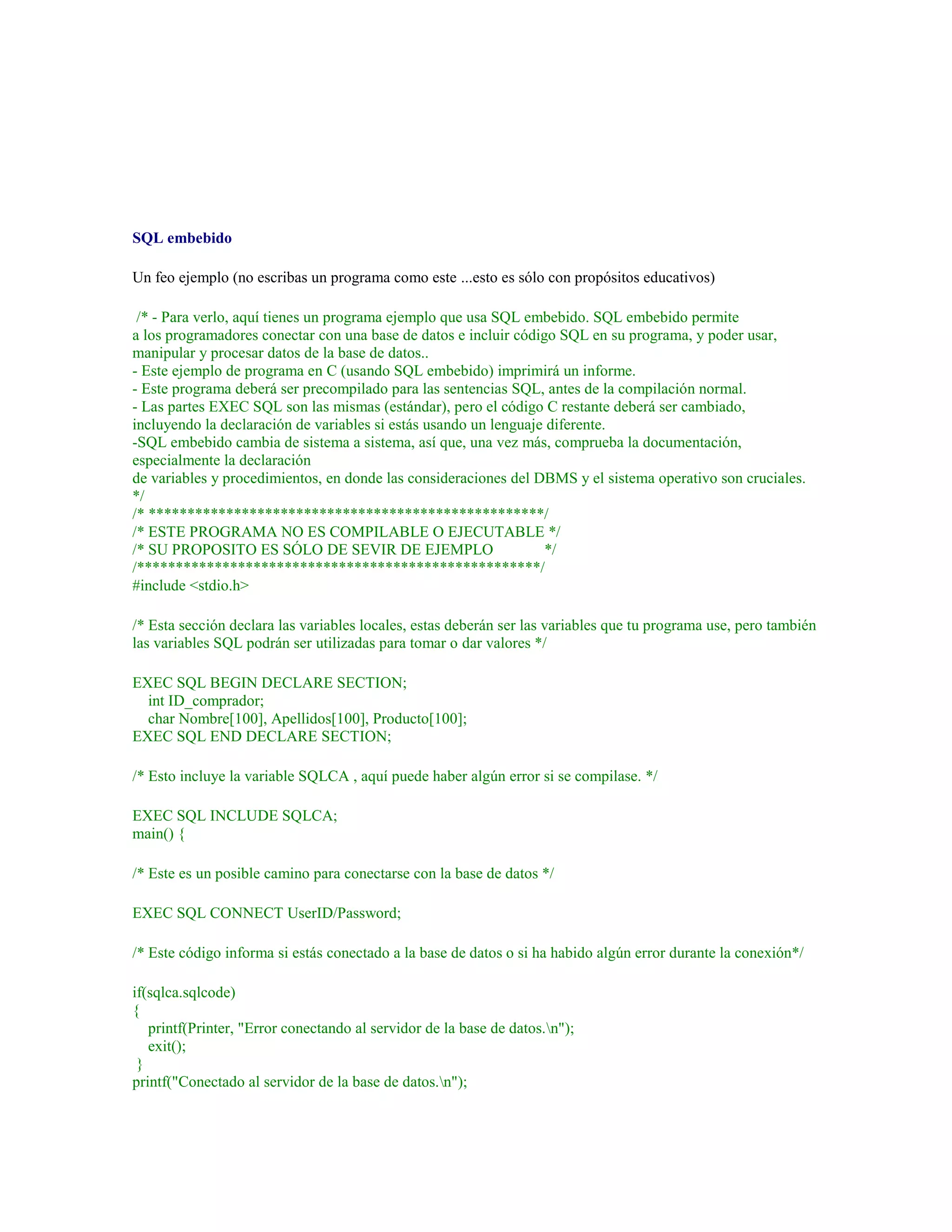 SQL embebido
Un feo ejemplo (no escribas un programa como este ...esto es sólo con propósitos educativos)
/* - Para verlo, aquí tienes un programa ejemplo que usa SQL embebido. SQL embebido permite
a los programadores conectar con una base de datos e incluir código SQL en su programa, y poder usar,
manipular y procesar datos de la base de datos..
- Este ejemplo de programa en C (usando SQL embebido) imprimirá un informe.
- Este programa deberá ser precompilado para las sentencias SQL, antes de la compilación normal.
- Las partes EXEC SQL son las mismas (estándar), pero el código C restante deberá ser cambiado,
incluyendo la declaración de variables si estás usando un lenguaje diferente.
-SQL embebido cambia de sistema a sistema, así que, una vez más, comprueba la documentación,
especialmente la declaración
de variables y procedimientos, en donde las consideraciones del DBMS y el sistema operativo son cruciales.
*/
/* ***************************************************/
/* ESTE PROGRAMA NO ES COMPILABLE O EJECUTABLE */
/* SU PROPOSITO ES SÓLO DE SEVIR DE EJEMPLO */
/****************************************************/
#include <stdio.h>
/* Esta sección declara las variables locales, estas deberán ser las variables que tu programa use, pero también
las variables SQL podrán ser utilizadas para tomar o dar valores */
EXEC SQL BEGIN DECLARE SECTION;
int ID_comprador;
char Nombre[100], Apellidos[100], Producto[100];
EXEC SQL END DECLARE SECTION;
/* Esto incluye la variable SQLCA , aquí puede haber algún error si se compilase. */
EXEC SQL INCLUDE SQLCA;
main() {
/* Este es un posible camino para conectarse con la base de datos */
EXEC SQL CONNECT UserID/Password;
/* Este código informa si estás conectado a la base de datos o si ha habido algún error durante la conexión*/
if(sqlca.sqlcode)
{
printf(Printer, "Error conectando al servidor de la base de datos.n");
exit();
}
printf("Conectado al servidor de la base de datos.n");
 