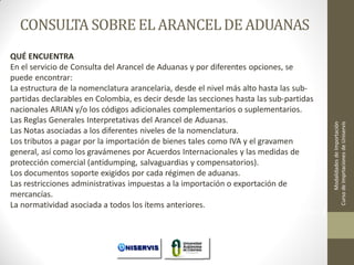QUÉ ENCUENTRA
En el servicio de Consulta del Arancel de Aduanas y por diferentes opciones, se
puede encontrar:
La estructura de la nomenclatura arancelaria, desde el nivel más alto hasta las subpartidas declarables en Colombia, es decir desde las secciones hasta las sub-partidas
nacionales ARIAN y/o los códigos adicionales complementarios o suplementarios.
Las Reglas Generales Interpretativas del Arancel de Aduanas.
Las Notas asociadas a los diferentes niveles de la nomenclatura.
Los tributos a pagar por la importación de bienes tales como IVA y el gravamen
general, así como los gravámenes por Acuerdos Internacionales y las medidas de
protección comercial (antidumping, salvaguardias y compensatorios).
Los documentos soporte exigidos por cada régimen de aduanas.
Las restricciones administrativas impuestas a la importación o exportación de
mercancías.
La normatividad asociada a todos los ítems anteriores.
LECCION No. 1

Modalidades de Importación
Curso de Imprtaciones de Uniservis

CONSULTA SOBRE EL ARANCEL DE ADUANAS

 