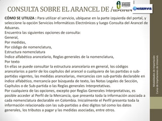 CÓMO SE UTILIZA : Para utilizar el servicio, ubíquese en la parte izquierda del portal, y
seleccione la opción Servicios Informáticos Electrónicos y luego Consulta del Arancel de
Aduanas.
Encuentra las siguientes opciones de consulta:
General,
Por medidas,
Por código de nomenclatura,
Estructura nomenclatura
Índice alfabético arancelario, Reglas generales de la nomenclatura,
Por texto
En ellas se puede consultar la estructura arancelaria en general, los códigos
arancelarios a partir de los capítulos del arancel o cualquiera de las partidas o subpartidas vigentes, las medidas arancelarias, mercancías con sub-partida declarable en
índice alfabético, mercancía por búsqueda de texto, las Notas Legales de Sección,
Capítulos o de Sub-partida o las Reglas generales Interpretativas.
Por cualquiera de las opciones, excepto por Reglas Generales Interpretativas, es
posible acceder al Perfil de la Mercancía, que presenta toda la información asociada a 1
LECCION No.
cada nomenclatura declarable en Colombia. Inicialmente el Perfil presenta toda la
información relacionada con las sub-partidas a diez dígitos tal como los datos
generales, los tributos a pagar y las medidas asociadas, entre otros.

Modalidades de Importación
Curso de Imprtaciones de Uniservis

CONSULTA SOBRE EL ARANCEL DE ADUANAS

 