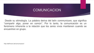 COMUNICACION
Desde su etimología. La palabra deriva del latín communicare, que significa
“compartir algo, poner en común”. Por lo tanto, la comunicación es un
fenómeno inherente a la relación que los seres vivos mantienen cuando se
encuentran en grupo.
http://definicion.de/comunicacion/
 