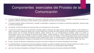Componentes esenciales del Proceso de la
Comunicación
 El emisor (hablante): Elabora el mensaje con una intención, desarrolla la idea que desea transmitir, la planifica y la proyecta de acuerdo a su
propósito y codifica la información usando símbolos cuyos significados coinciden con los del receptor.
 El receptor (oyente): Recibe la información o mensaje, lo descodifica, lo interpreta y lo convierte en información significativa. También recibe
el nombre de destinatario.
 El mensaje: Conjunto de signos que comunican algo, es el contenido de la comunicación.
 El canal: Es el medio por el que se transmite el mensaje. Según la selección que haga el emisor puede ser: teléfono, correo electrónico o
postal, memorando, mediante la palabra oral o escrita. Nótese que la riqueza del canal depende de las facilidades que proporciones para
utilizar muchas vías de manera simultánea (palabras, gestos, posturas, etc.) y la retroalimentación inmediata, verbal y no verbal. La
comunicación cara a cara constituye el canal de mayor riqueza, porque permite la mayor cantidad de información durante el acto
comunicativo, mientras que los medios escritos de carácter impersonal como los boletines o informes generales tienen menor cantidad de
matices. En dependencia del tipo de mensaje el emisor seleccionará el canal: un mensaje rutinario y claro admite canales de poca riqueza,
pero un mensaje complicado y ambiguo es susceptible de ser mal interpretado, por lo que requiere el empleo de los canales más ricos.
 El ruido: Conjunto de factores no planificados que pueden interrumpir o interferir en la correcta interpretación del mensaje.
 La retroalimentación: Es el proceso inverso que expresa la reacción que sobre el receptor provocó el mensaje enviado por el emisor, y da a
conocer como este ha revelado el sentido de la información recibida, es decir si el mensaje logró el efecto deseado.
 Leer más: http://www.monografias.com/trabajos77/proceso-comunicacion/proceso-comunicacion.shtml#ixzz41XZQ0j8d
 