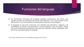 Funciones del lenguaje
 Se denominan funciones del lenguaje aquellas expresiones del mismo que
pueden trasmitir las actitudes del emisor (del hablante, en la comunicación oral y
del escritor, en la comunicación escrita) frente al proceso comunicativo.
 El lenguaje se usa para comunicar una realidad (sea afirmativa, negativa o de
posibilidad), un deseo, una admiración, o para preguntar o dar una orden. Según
sea como utilicemos las distintas oraciones que expresan dichas realidades, será
la función que desempeñe el lenguaje.
http://www.profesorenlinea.com.mx/castellano/LenguajeFunciones.htm
 