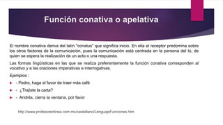 Función conativa o apelativa
El nombre conativa deriva del latín "conatus" que significa inicio. En ella el receptor predomina sobre
los otros factores de la comunicación, pues la comunicación está centrada en la persona del tú, de
quien se espera la realización de un acto o una respuesta.
Las formas lingüísticas en las que se realiza preferentemente la función conativa corresponden al
vocativo y a las oraciones imperativas e interrogativas.
Ejemplos :
 - Pedro, haga el favor de traer más café
 - ¿Trajiste la carta?
 - Andrés, cierra la ventana, por favor
http://www.profesorenlinea.com.mx/castellano/LenguajeFunciones.htm
 