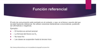 Función referencial
El acto de comunicación está centrado en el contexto, o sea, en el tema o asunto del que
se está haciendo referencia. Se utilizan oraciones declarativas o enunciativas, pudiendo
ser afirmativas o negativas.
Ejemplos :
 - El hombre es animal racional
 - La fórmula del Ozono es O3
 - No hace frío
 - Las clases se suspenden hasta la tercera hora
http://www.profesorenlinea.com.mx/castellano/LenguajeFunciones.htm
 