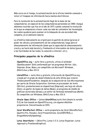 Más cerca en el tiempo, la automatización de la oficina también comenzó a
incluir el traspaso de información hacia medios electrónicos.
Pero la revolución de la automatización llegó de la mano de las
computadoras, en especial de las computadoras personales en 1980. Aunque
debemos recordar que fue en el año de 1971 cuando comenzó la revolución
en la que se empezaron a hacer cada vez más de costumbre las tecnologías,
las cuales ayudaron para avanzar en la búsqueda de una sociedad más
completa, en el ambiente laboral.
La ofimática básicamente se originó para la gestión de datos (gracias al
poder de cálculo y procesamiento de las computadoras), luego para el
almacenamiento de información (dado que la capacidad de almacenamiento
crecía y se hacía más barato) y finalmente el intercambio de datos (gracias
a las facilidades de las redes, la conexión a internet, etc.).

Principales paquetes de la ofimática
OpenOffice.org — suite libre y gratuita, utiliza el estándar
OpenDocument. Está conformada por los programas Writer, Calc,
Impress, Draw, Base y es compatible con Microsoft Windows,
GNU/Linux y Mac OS X.
LibreOffice — suite libre y gratuita, bifurcación de OpenOffice.org,
creada por el grupo de desarrolladores de este último que crearon
TheDocumentFoundation, después de la adquisición de Sun Microsystems
por parte de Oracle Corporation. Contiene un procesador de texto
(Writer), presentaciones en diapositivas (Impress), una hoja de cálculo
(Calc), un gestor de bases de datos (Base), un programa de diseño de
gráficos vectoriales (Draw) y un editor de fórmulas matemáticas (Math).
Es compatible con Windows, GNU/Linux y Mac OS X.
Oracle Open Office — (antes StarOffice) suite libre (hasta la versión
5.2) de Sun basada en OpenOffice.org, con algunos añadidos
propietarios. Discontinuada en 2011.
Corel WordPerfect Office — suite propietaria de Corel (WordPerfect,
Quattro Pro, Paradox, Corel Presentations, CorelCENTRAL y
DragonNaturallySpeaking).
Lotus SmartSuite — (Word Pro, Lotus 1-2-3, Lotus Organizer, Lotus
Approach y FreelanceGraphics).

 