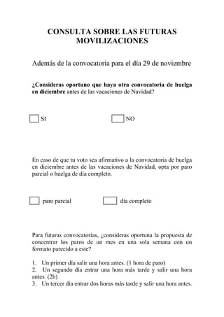 CONSULTA SOBRE LAS FUTURAS
             MOVILIZACIONES

Además de la convocatoria para el día 29 de noviembre

¿Consideras oportuno que haya otra convocatoria de huelga
en diciembre antes de las vacaciones de Navidad?



   SI                                  NO




En caso de que tu voto sea afirmativo a la convocatoria de huelga
en diciembre antes de las vacaciones de Navidad, opta por paro
parcial o huelga de día completo.



    paro parcial                    día completo




Para futuras convocatorias, ¿consideras oportuna la propuesta de
concentrar los paros de un mes en una sola semana con un
formato parecido a este?

1. Un primer día salir una hora antes. (1 hora de paro)
2. Un segundo día entrar una hora más tarde y salir una hora
antes. (2h)
3. Un tercer día entrar dos horas más tarde y salir una hora antes.
 